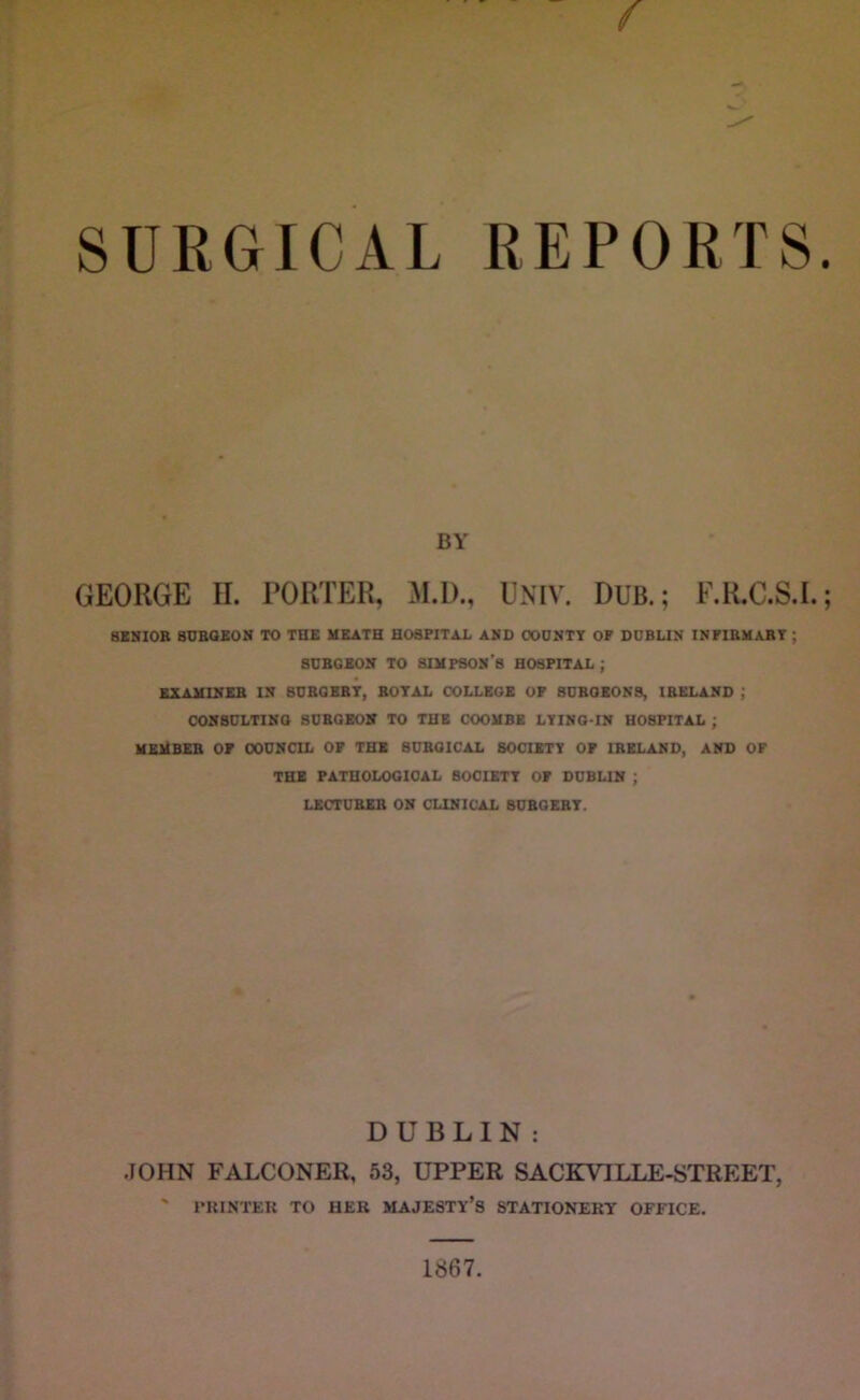 SURGICAL REPORTS BY GEORGE II. PORTER, M.D., UNIV. DUB.; F.R.C.S.I. aZNIOB StJBaEON TO THE HEATH HOSPITAL AMD OODNTT OF DDBUM IMFIBHABT ; SUBGEON TO SIHPSOM’S HOSPITAL ; SXAHIMEB IN BDBQBBT, BOTAL COLLEGE OP 8DBOEON8, IBKLAND ; OOMBULTIMO SDBOEOV TO THE COOHBE LTIMG-IN HOSPITAL ; HEHBEB op OODMCIL of the SUBOICAL SOCIETY OF IBELAMD, AND OF THE PATHOLOGICAL BOCISTT OF DCBUM ; LECTUBSB OH CLIHICAL SDBGEBT. DUBLIN: JOHN FALCONER, 53, UPPER SACKVILLE-STREET, PRINTER TO HER MAJESTY S STATIONERY OFFICE,