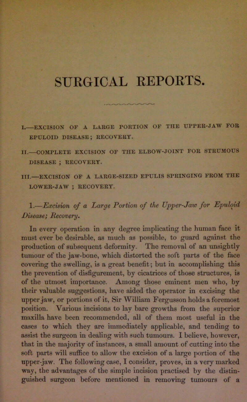 I. —EXCISION OF A LARGE PORTION OF THE UPPER-JAW FOR EPULOID disease; RECOVERY. II. —COMPLETE EXCISION OF THE ELBOW-JOINT FOR STRUMOUS DISEASE ; RECOVERY. III. —EXCISION OF A LARGE-SIZED EPULIS SPRINGING FROM THE LOWER-JAW ; RECOVERY. 1.—Excision of a Large Portion of the Upper-Jaw for Epulqid Disease; Recovery. In every operation in any degree implicating the human face it must ever be desirable, as much as possible, to guard against the production of subsequent deformity. The removal of an unsightly tumour of the jaw-bone, which distorted the soft parts of the face covering the swelling, is a great benefit; but in accomplishing this the prevention of disfigurement, by cicatrices of those structures, is of the utmost importance. Among those eminent men who, by their valuable suggestions, have aided the operator in excising the upper jaw, or portions of it. Sir William Fergusson holds a foremost position. Various incisions to lay bare growths from the superior maxilla have been recommended, all of them most useful in the cases to which they are immediately applicable, and tending to assist the surgeon in dealing with such tumours. I believe, however, that in the majority of instances, a small amount of cutting into the soft parts will suffice to allow the excision of a large portion of the upper-jaw. The following case, I consider, proves, in a very marked way, the advantages of the simple incision practised by the distin- guished surgeon before mentioned in removing tumours of a