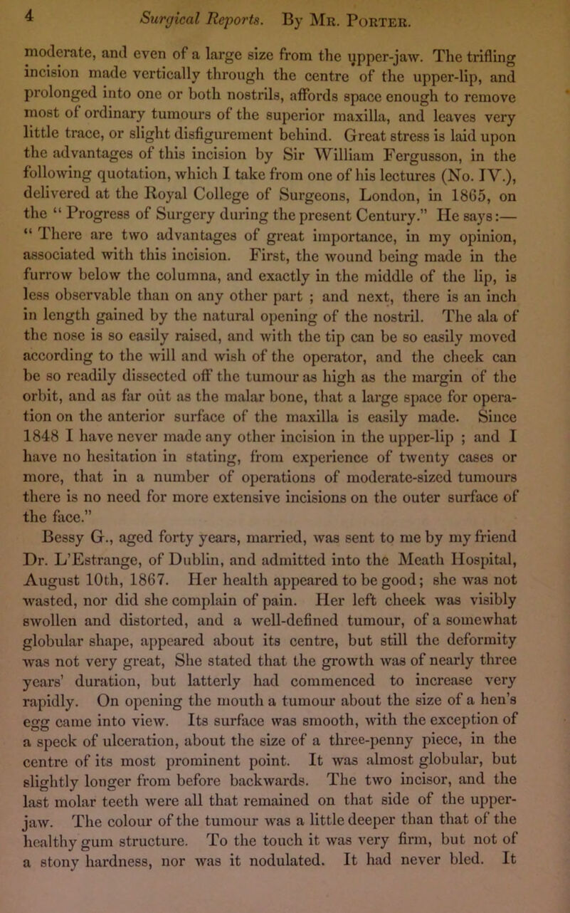 moderate, and even of a large size from the upper-jaw. The trifling incision made vertically through the centre of the upper-lip, and prolonged into one or both nostrils, aflTords space enough to remove most of ordinary tumours of the superior maxilla, and leaves very little trace, or slight disfigurement behind. Great stress is laid upon the advantages of this incision by Sir William Fergusson, in the following quotation, which 1 take from one of his lectures (No. IV.), delivered at the Royal College of Surgeons, London, in 1865, on the “ Progress of Surgery during the present Century,” He says:— “ There are two advantages of great importance, in my opinion, associated with this incision. First, the wound being made in the furrow below the columna, and exactly in the middle of the lip, is less observable than on any other part ; and next, there is an inch in length gained by the natural opening of the nostril. The ala of the nose is so easily raised, and with the tip can be so easily moved according to the will and wish of the operator, and the cheek can be so readily dissected off the tumour as high as the margin of the orbit, and as far oiit as the malar bone, that a large space for opera- tion on the anterior surface of the maxilla is easily made. Since 1848 I have never made any other incision In the upper-lip ; and I have no hesitation in stilting, from experience of twenty cases or more, that In a number of operations of moderate-sized tumours there is no need for more extensive incisions on the outer surface of the face.” Bessy G., aged forty years, married, was sent to me by my friend Dr. L’Estrange, of Dublin, and admitted into the Meath Hospital, August 10th, 1867, Her health appeared to be good; she was not wasted, nor did she complain of pain. Her left cheek was visibly swollen and distorted, and a well-defined tumour, of a somewhat globular shape, appeared about its centre, but still the deformity was not very great. She stated that the growth was of nearly three years’ duration, but latterly had commenced to increase very rapidly. On opening the mouth a tumour about the size of a hen’s egg came into view. Its surface was smooth, with the exception of a speck of ulceration, about the size of a three-penny piece, in the centre of its most prominent point. It was almost globular, but slightly longer from before backwards. The two incisor, and the last molar teeth were all that remained on that side of the upper- jaw. The colour of the tumour was a little deeper than that of the healthy gum structure. To the touch it was very firm, but not of a stony hardness, nor was it nodulated. It had never bled. It
