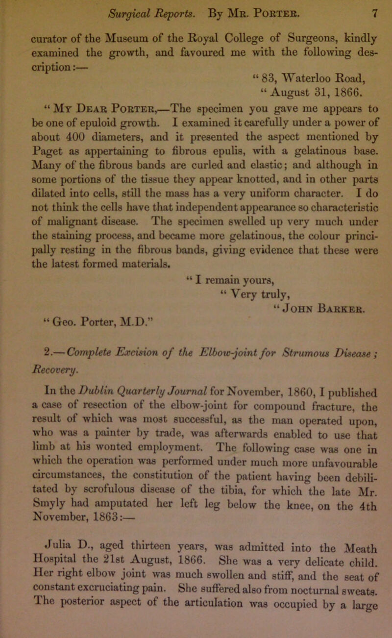 curator of the Museum of the Royal College of Surgeons, kindly examined the growth, and favoured me with the following des- cription :— “ 83, Waterloo Road, “ August 31, 1866. “ My Dear Porter,—The specimen you gave me appears to be one of epuloid growth. I examined it carefully under a power of about 400 diameters, and it presented the aspect mentioned by Paget as appertaining to fibrous epulis, with a gelatinous base. Many of the fibrous bands are curled and elastic; and although in some portions of the tissue they appear knotted, and in other parts dilated into cells, still the mass has a very uniform character. I do not think the cells have that independent appearance so characteristic of malignant disease. The specimen swelled up very much under the staining process, and became more gelatinous, the colour princi- pally resting in the fibrous bands, giving evidence that these were the latest formed materials. “ I remain yours, “ Very truly, “John Barker. “ Geo. Porter, M.D.” 2.— Complete Excision of the Elbow-joint for Strumous Disease ; Recovery. In i\\Q Dublin Quarterly Journal for November, 1860, I published a case of resection of the elbow-joint for compound fracture, the result of which was most successful, as the man operated upon, who was a painter by trade, was afterwards enabled to use that limb at his wonted employment. The following case was one in which the operation was performed under much more unfavourable circumstances, the constitution of the patient having been debili- tated by scrofulous disease of the tibia, for which the late Mr. Smyly had amputated her left leg below the knee, on the 4 th November, 1863:— Julia D., aged thirteen years, was admitted into the Meath Hospital the 21st August, 1866. She was a very delicate child. Her right elbow joint was much swollen and stiff, and the seat of constant excruciating pain. She suffered also from nocturnal sweats. The posterior aspect of the articulation was occupied by a large
