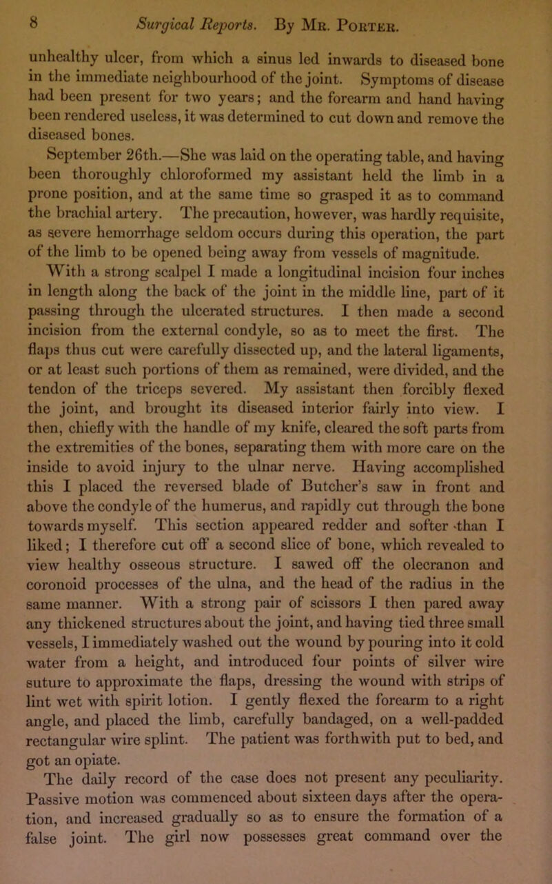 unhealthy ulcer, from which a sinus led inwards to diseased bone in the immediate neighbourhood of the joint. Symptoms of disease had been present for two years; and the forearm and hand having been rendered useless, it was determined to cut down and remove the diseased bones. September 26th.—She was laid on the operating table, and having been thoroughly chloroformed my assistant held the limb in a prone position, and at the same time so grasped it as to command the brachial artery. The precaution, however, was hardly requisite, as severe hemorrhage seldom occurs during this operation, the part of the limb to be opened being away from vessels of magnitude. With a strong scalpel I made a longitudinal incision four inches in length along the back of the joint in the middle line, part of it passing through the ulcerated structures. I then made a second incision from the external condyle, so as to meet the first. The flaps thus cut were carefully dissected up, and the lateral ligaments, or at least such portions of them as remained, were divided, and the tendon of the triceps severed. My assistant then forcibly flexed the joint, and brought its diseased interior fairly into view. I then, chiefly with the handle of my knife, cleared the soft parts from the extremities of the bones, separating them with more care on the inside to avoid injury to the ulnar nerve. Having accomplished this I placed the reversed blade of Butcher’s saw in front and above the condyle of the humerus, and rapidly cut through the bone towards myself. This section ai)peared redder and softer ‘than I liked; I therefore cut oflf a second slice of bone, which revealed to view healthy osseous structure. I sawed oflf the olecranon and coronoid processes of the ulna, and the head of the radius in the same manner. With a strong pair of scissors I then pared away any thickened structures about the joint, and having tied three small vessels, I immediately washed out the wound by pouring into it cold water from a height, and introduced lour points of silver wire suture to approximjite the flaps, dressing the wound with strips of lint wet with spirit lotion. I gently flexed the forearm to a right angle, and placed the limb, carefully bandaged, on a well-padded rectangular wire splint. The patient was forthwith put to bed, and got an opiate. The daily record of the case does not present any peculiarity. Passive motion was commenced about sixteen days after the opera- tion, and increased gradually so as to ensure the formation of a false joint. The girl now possesses great command over the