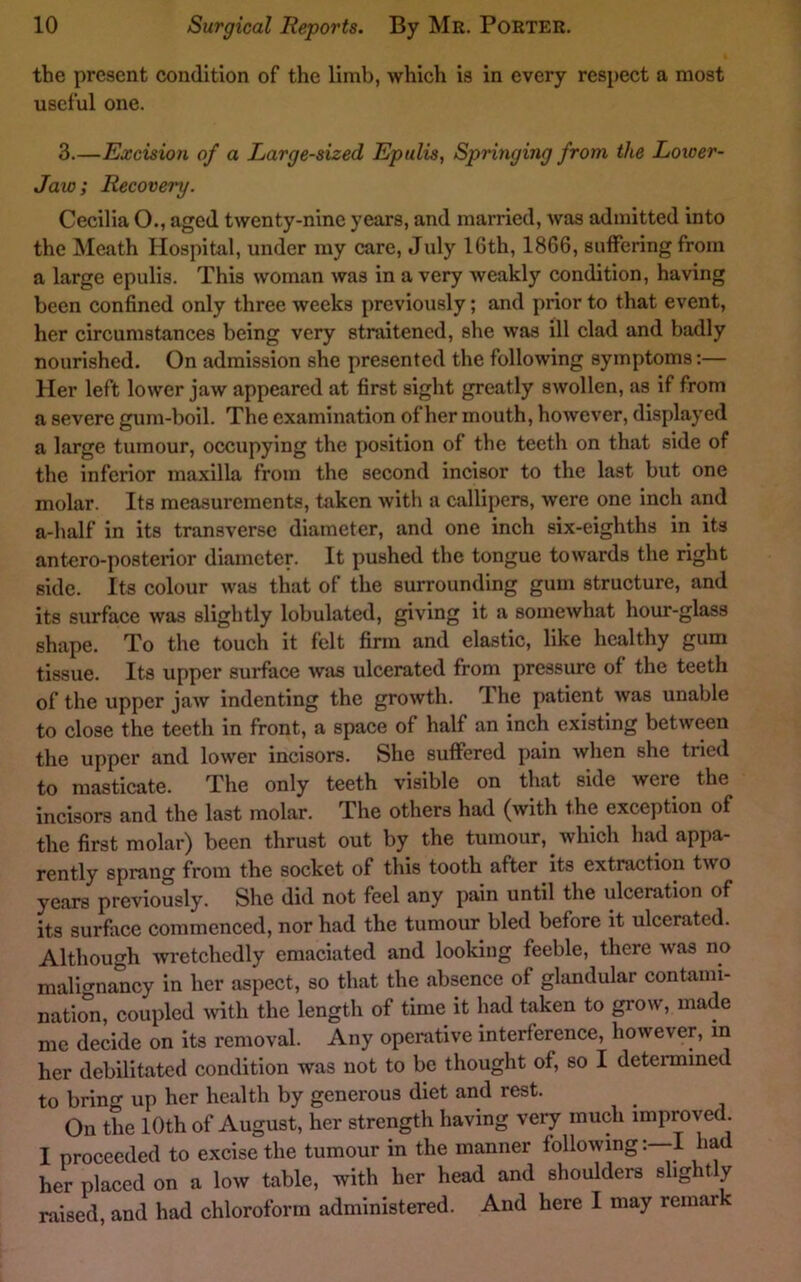 the present condition of the limb, which is in every respect a most useful one. 3.—Excision of a Large-sized Epulis, Springing from the Loioer- Jaw; Recovery. Cecilia O., aged twenty-nine years, and married, was admitted into the Meath Hospital, under my care, July 16th, 1866, suffering from a large epulis. This woman was in a very weakly condition, having been confined only three weeks previously; and prior to that event, her circumstances being very straitened, she was ill clad and badly nourished. On admission she presented the following symptoms:— Her left lower jaw appeared at first sight greatly swollen, as if from a severe gum-boil. The examination of her mouth, however, displayed a large tumour, occupying the position of the teeth on that side of the inferior maxilla from the second incisor to the last but one molar. Its measurements, taken with a callii)ers, were one inch and a-half in its transverse diameter, and one inch six-eighths in its antero-posterior diameter. It pushed the tongue towards the right side. Its colour was that of the surrounding gum structure, and its surface was slightly lobulated, giving it a somewhat hour-glass shape. To the touch it felt firm and elastic, like healthy gum tissue. Its upper surface was ulcerated from pressure of the teeth of the upper jaw indenting the growth. Jhe patient was unable to close the teeth in front, a space of half an inch existing between the upper and lower incisors. She suffered pain when she tried to masticate. The only teeth visible on that side were the incisors and the last molar. The others had (with the exception of the first molar) been thrust out by the tumour, which had appa- rently sprang from the socket of this tooth after its extraction two years previously. She did not feel any pain until the ulceration of its surface commenced, nor had the tumour bled before it ulcerated. Although wretchedly emaciated and looking feeble, there was no malignancy in her aspect, so that the absence of glandular contami- natio“n. coupled mth the length of time it had taken to grow, made me decide on its removal. Any operative interference, however, in her debilitated condition was not to be thought of, so I determined to brino- up her health by generous diet and rest. On the 10th of August, her strength having very much improved. I proceeded to excise the tumour in the manner following: I had her placed on a low table, with her head and shoulders slightly raised, and had chloroform administered. And here I may remark
