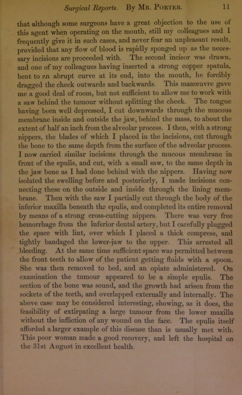 that although some surgeons have a great objection to the use of this agent when operating on the mouth, still my colleagues and I frequently give it in such cases, and never fear an unpleasant result, provided that any flow of blood is rapidly sponged up as the neces- sary incisions are proceeded with. The second incisor was drawn, and one of my colleagues having inserted a strong copper spatula, bent to an abrupt curve at its end, into the mouth, he forcibly draf»‘«'cd the cheek outwards and backwards. This manmuvre gave me a o^ood deal of room, but not suflUcient to allow me to work with O ' a saw behind the tumour without splitting the cheek. The tongue having been well depressed, I cut do^vnwards through the mucous membrane inside and outside the jaw, behind the mass, to about the extent of half an inch from the alveolar process. I then, with a strong nippers, the blades of which I placed in the incisions, cut through the bone to the same depth from the surface of the adveolar process. I now carried similar incisions through the mucous membrane in front of the epulis, and cut, with a small saw, to the same depth in the jaw bone as I had done behind with the nippers. Having now isolated the swelling before and posteriorly, I made incisions con- necting these on the outside and inside through the lining mem- brane. Then with the saw I partially cut through the body of the inferior maxilla beneath the epulis, and completed its entire removal by means of a strong cross-cutting nippers. There was very free hemoirhage from the inferior dental artery, but 1 carefully plugged the space with lint, over which I placed a thick compress, and tightly bandaged the lower-jaw to the upper. This arrested all bleeding. At the same time sufficient spaco was permitted between the front teeth to allow of the patient getting fluids with a spoon. She was then removed to bed, and an opiate administered. On examination the tumour appeared to be a simple epulis. The section of the bone was sound, and the growth had arisen from the sockets of the teeth, and overlapped externally and internally. The above case may be considered interesting, showing, as it does, the feasibility of extirpating a large tumour from the lower maxilla without the infliction of any wound on the face. The epulis itself iiflbrded a larger example of this disease than is usually met with. This poor woman made a good recovery, and left the hospital on the 31st August in excellent health.