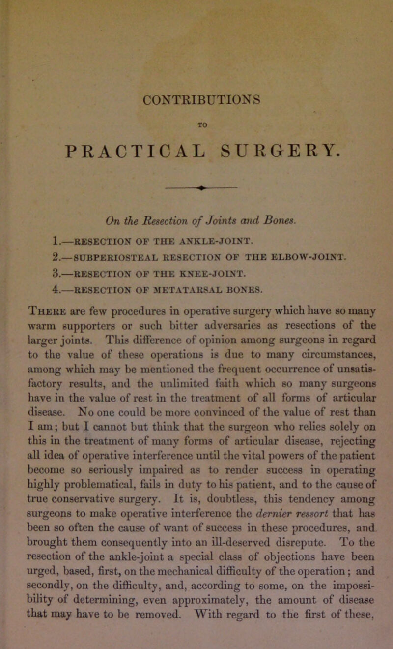 TO PRACTICAL SURGERY. On the Resection of Joints and Bones. 1. —RESECTION OF THE ANKLE-JOINT. 2. — SUBPERIOSTEAL RESECTION OF THE ELBOW-JOINT. 3. —RESECTION OF THE KNEE-JOINT. 4. —RESECTION OF METATARSAL BONES. There are few procedures in operative surgery which have so mauy warm supporters or such bitter adversaries as resections of the larger joints. This difference of opinion among surgeons in regard to the value of these operations is due to many circumstances, among which may be mentioned the frequent occurrence of unsatis- factory results, and the unlimited faith which so many surgeons have in the value of rest in the treatment of all forms of articular disease. No one could be more convinced of the value of rest than I am; but I cannot but think that the surgeon who relies solely on this in the treatment of many forms of articular disease, rejecting all idea of operative interference until the vital powers of the patient become so seriously impaired as to render success in operating highly probleniatiad, fails in duty to his patient, and to the cause of true conservative surgery. It is, doubtless, this tendency among surgeons to make operative interference the demier ressort that has been so often the cause of want of success in these procedures, and brought them consequently into an ill-deserved disrepute. To the resection of the ankle-joint a special class of objections have been urged, based, first, on the mechanical difficulty of the operation; and secondly, on the difficulty, and, according to some, on the impossi- bility of determining, even approximately, the amount of disease that may have to be removed. With regard to the first of these.