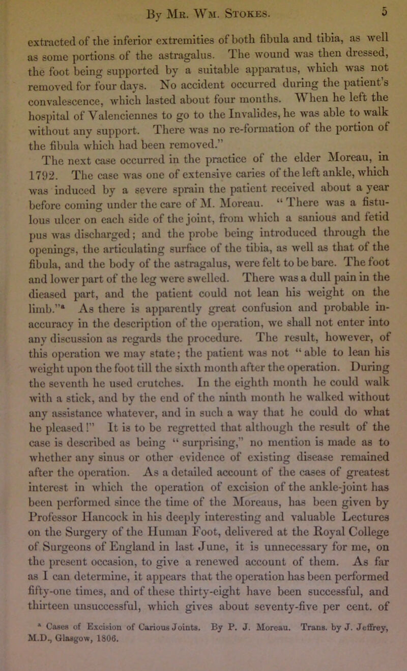 extracted of the inferior extremities of both fibula and tibia, as well as some portions of the astragalus. The wound w’as then dressed, the foot being supported by a suitable apparatus, which was not removed for four days. No accident occurred during the patient’s convalescence, which lasted about four months. \V hen he left the hospital of Valenciennes to go to the Invalides, he w’as able to walk without any support. There was no re-formation of the portion of the fibula which had been removed.” The next case occurred in the practice of the elder Moreau, in 1792. The case was one of extensive caries of the left ankle, which was induced by a severe sprain the patient received about a year before coming under the care of ]\I. INloreau. “ Ihere was a fistu- lous ulcer on each side of the joint, from which a sanious and fetid pus was discharged; and the probe being introduced through the openings, the articulating surface of the tibia, as well as that of the fibula, and the body of the astragalus, were felt to be bare. The foot and lower j)art of the leg were swelled. There w'as a dull pain in the dieased part, and the patient could not lean his weight on the limb.”* As there is apparently great confusion and probable in- accuracy in the description of the operation, we shall not enter mto any discussion as regards the procedure. The result, however, of this operation we may state; the |)atient was not “ able to lean his weight upon the foot till the sixth month after the operation. During the seventh he used crutches. In the eighth month he could walk with a stick, and by the end of the ninth month he walked without any assistance Avhatever, and in such a way that he could do what he pleased !” It is to be regretted that although the result of the case is described as being “ surprising,” no mention is made as to whether any sinus or other evidence of existing disease remained after the operation. As a detailed account of the cases of greatest interest in which the operation of excision of the ankle-joint has been performed since the time of the Moreaus, has been given by Professor Hancock in his deeply interesting and valuable Lectures on the Surgery of the Human Foot, delivered at the Royal College of Surgeons of England in last June, it is unnecessary for me, on the present occasion, to give a renewed account of them. As far as 1 cun determine, it appears that the operation has been performed fifty-one times, and of these thirty-eight have been successful, and thirteen unsuccessful, which gives about seventy-five per cent, of * Cases of Excision of Carious Joints. By P. J. Moreau. Trans, by J. Jeffrey, M.D., Glasgow, 1806.