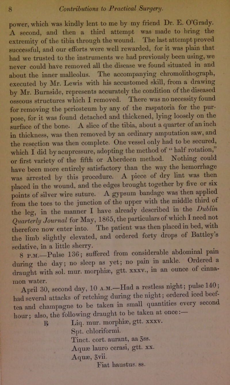 power, which was kindly lent to me by my friend Dr. E. O’Grady. A second, and then a third attempt was made to bring the extremity of the tibia through the wound. The last attempt proved successful, and our efforts were well rewarded, for it was plain that had we trusted to the instruments we had previously been using, we never could have removed all the disease we found situated in and about the inner malleolus. The accompanying chromolithograph, executed by Mr. Lews with his accustomed skill, from a drawing by Mr. Burnside, represents accurately the condition of the diseased osseous structures which I removed. There was no necessity found for removing the periosteum by any of the raspatoria for the pur- pose, for it was found detached and thickened, lying loosely on the surface of the bone. A slice of the tibia, about a (Quarter of an inch in thickness, was then removed by an ordinary amputation saw, and the resection was then complete. One vessel only had to be secured, which I did by acupressure, adopting the method of “ half rotation, or first variety of the fifth or Aberdeen method. Nothing could have been more entirely satisfactory than the way the hemorrhage was aiTCsted by this procedure. A piece of dry lint was then placed in the wound, and the edges brought together by five or six points of silver wire suture. A gypsum bandage Avas then applied from the toes to the junction of the upper Avith the middle third of the leo-, in the manner I have already described in the Dublin Quarterly Journal for May, 1865, the particulars of which I need not therefore noAv enter into. The patient was then placed in bed, Avitb the limb slightly elevated, and ordered forty drops of Battley’s sedative, in a little sherry. i i g pjvi. Pulse 136; suffered from considerable abdominal pain during the day; no sleep as yet; no pain m ankle. Ordered a draught with sol. mur. morphiai, gtt. xxxv., in an ounce of cinna- mon Avater. April 30, second day, 10 a.m.—Had a restless night; pulse 140; had several attacks of retching during the night; ordered iced bee - tea and champagne to be taken in small quantities every second hour; also, the following draught to be taken at once 1^ Liq. mur. morphias, gtt. xxxv. Spt. chloriformi. Tinct. cort. aurant, aa 3ss. Aquae lauro cerasi, gtt. xx. Aquae, 3vii. Fiat haustus. ss.