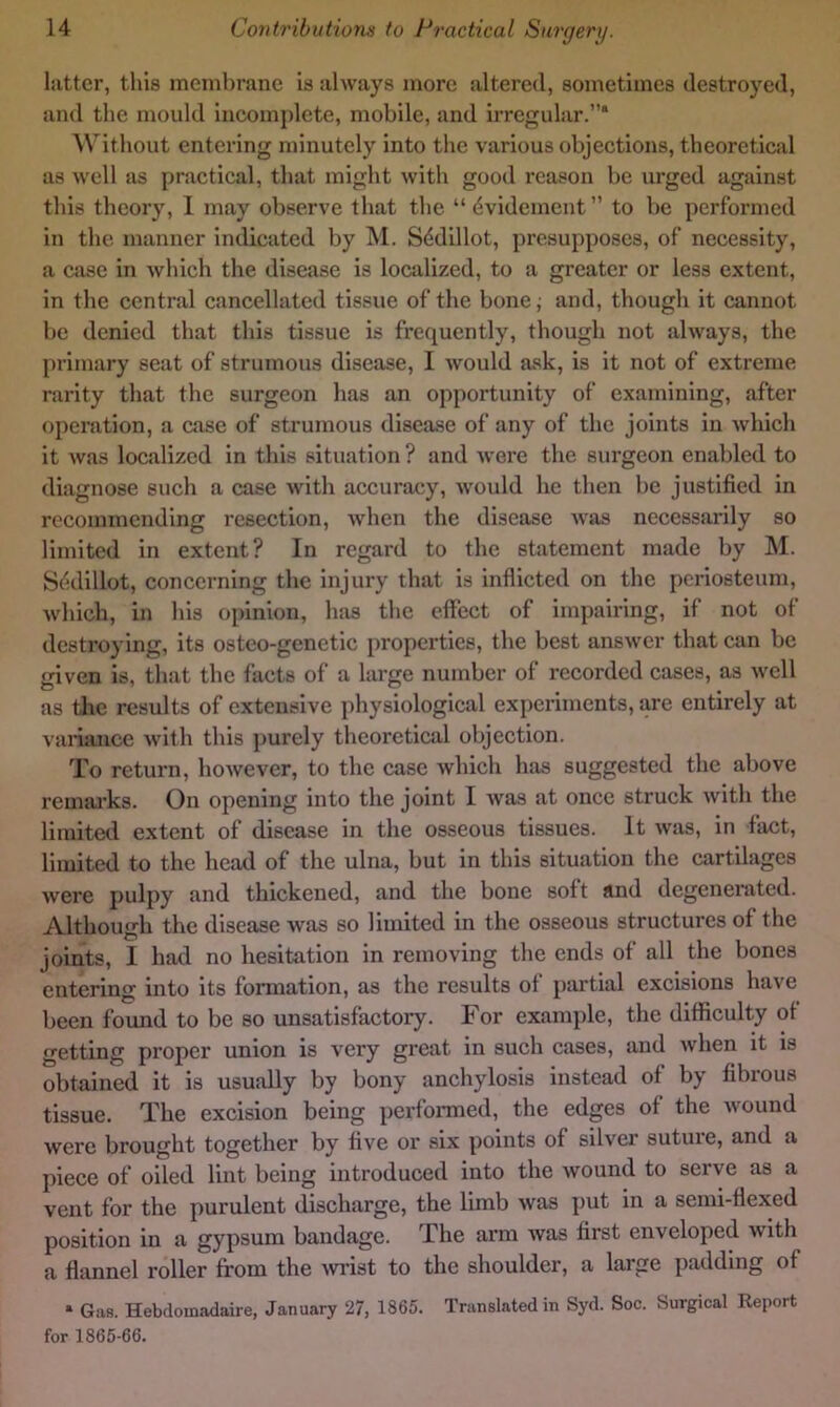 liittcr, this meml)rane is always more altered, sometimes destroyed, and the mould incomjdete, mobile, and irregular.”* Without entering minutely into the various objections, theoretical as well as practical, that might with good reason be urged against this theory, I may observe that the “^videment” to be performed in the manner indicated by M. Sddillot, presupposes, of necessity, a case in which the disease is localized, to a greater or less extent, in the central cancellated tissue of the bonej and, though it cannot be denied that this tissue is frequently, though not always, the primary seat of strumous disease, I would ask, is it not of extreme rarity that the surgeon has an opportunity of examining, after operation, a case of strumous disease of any of the joints in Avhich it was localized in this situation ? and Avere the surgeon enabled to diagnose such a case with accuracy, Avoidd he then be justified in recommending resection, Avhen the disease av'jis necessarily so limited in extent? In regard to the statement made by M. Sedillot, concerning the injury that is inflicted on the periosteum, Avhich, in his opinion, has the effect of impairing, if not of destroying, its osteo-gcnetic properties, the best ansAver that can be given is, that the facts of a large number of recorded cases, as Avell as the results of extensive physiological experiments, are entirely at vai-iance Avith this j)urely theoretical objection. To return, hoAvever, to the case Avhich has suggested the above remai'ks. On opening into the joint I Avas at once struck Avith the limiteil extent of disease in the osseous tissues. It Avas, in fact, limited to the head of the ulna, but in this situation the cartilages Avere pulpy and thickened, and the bone soft and degenerated. Although the disease Avas so limited in the osseous structures of the joints, I had no hesitation in removing the ends of all the bones entering into its formation, as the results of partial excisions have been foimd to be so unsatisfactory. For example, the difficulty of getting proper union is very great in such cases, and Avhen it is obtained it is usually by bony anchylosis instead of by fibrous tissue. The excision being perfonned, the edges of the Avound were brought together by five or six points of silver suture, and a piece of oiled lint being introduced into the AVOund to serve as a vent for the purulent discharge, the limb Avas put in a semi-flexed position in a gypsum bandage. The arm Avas first enveloped Avith a flannel roller from the Avrist to the shoulder, a large padding of ‘ Giifi. Hebdoinadaire, January 27, 1865. Translated in Syd. Soc. Surgical Report for 1865-66.