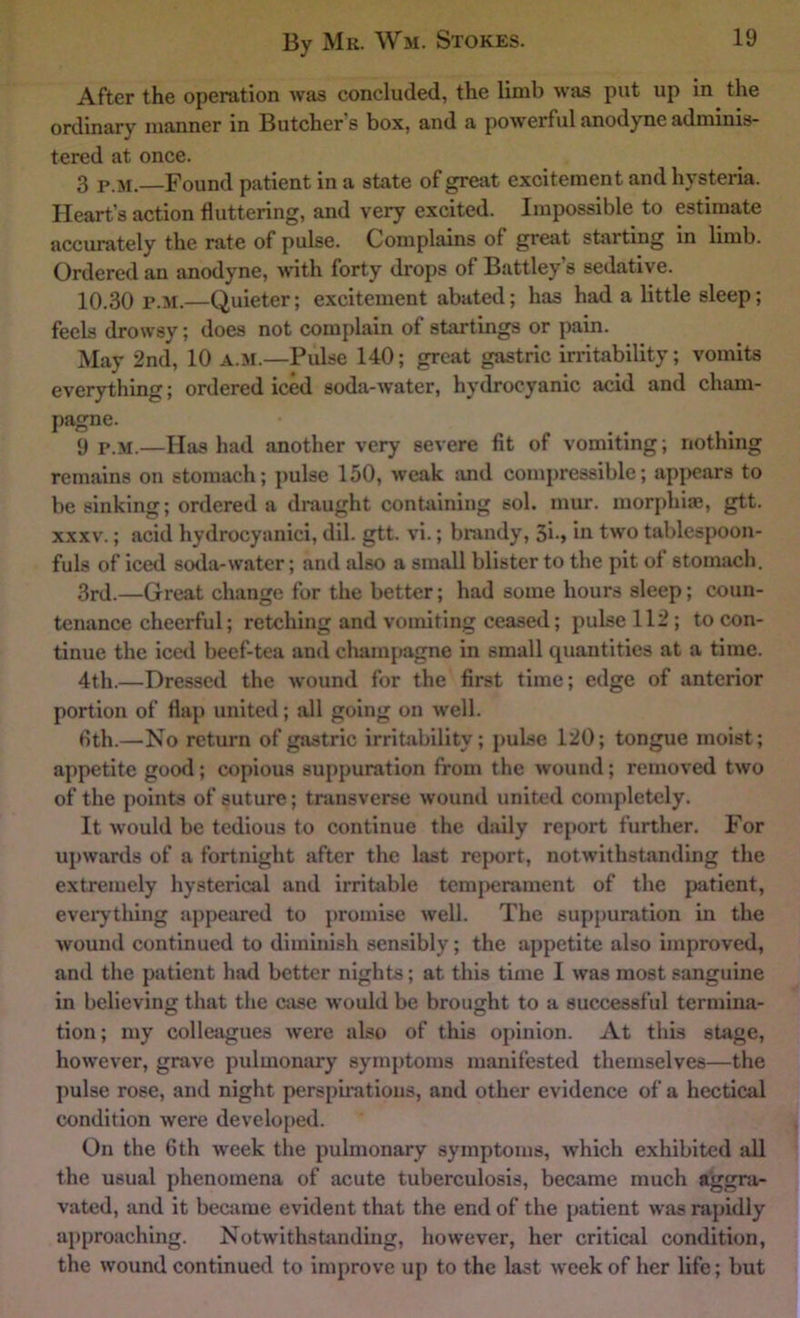 After the operation was concluded, the limb was put up in the ordinary manner in Butcher’s box, and a powerful anodyne adminis- tered at once. 3 p.ji.—Found patient in a state of great excitement and hysteria. Heart’s action fluttering, and very excited. Impossible to estimate accurately the rate of pulse. Complains of great starting in limb. Ordered an anodyne, with forty drops of Battley’s sedative. 10.30 P.M.—Quieter; excitement abated; has had a little sleep; feels drowsy; does not complain of startings or pain. May 2nd, 10 A.M.—Pulse 140; great gastric irritability; vomits everything; ordered iced soda-water, hydrocyanic acid and cham- pagne. 9 P.M.—Has had another very severe fit of vomiting; nothing remains on stomach; pulse 150, weak luid compressible; api)ear3 to be sinking; ordered a dmught containing sol. mur, morphiae, gtt. XXXV.; acid hydrocyanici, dil. gtt. vi.; brandy, 3i-> in two tablespoon- fuls of iced soda-water; and also a small blister to the pit ol stomach. 3rd.—Great change for the better; had some hours sleep; coun- tenance cheerful; retching and vomiting ceased; pulse 112; to con- tinue the iced beef-tea and champagne in small quantities at a time. 4th.—Dressed the wound for the first time; edge of anterior portion of flap united; all going on well. fith.—No return of gastric irriUibility; pulse 120; tongue moist; appetite good; copious suppuration from the Avound; removed two of the points of suture; transverse wound united completely. It would be tedious to continue the daily report further. For upwards of a fortnight after the last report, notwithstanding the extremely hysterical and irritable temj)crament of the patient, eveiythlng appeared to promise well. The suppuration in the wound continued to diminish sensibly; the appetite also improved, and the patient had better nights; at this time I was most sanguine in believing that the case would be brought to a successful termina- tion; my colleagues were also of this opinion. At this stoge, however, grave pulmontu'y symptoms manifested themselves—the pulse rose, and night perspirations, and other evidence of a hectical condition Avere develo[>ed. On the 6th week the pulmonary symptoms, Avhich exhibited all the usual phenomena of acute tuberculosis, became much aggra- vated, and it becjime evident that the end of the patient was rapidly approaching. Notwithstiindiug, however, her critical condition, the Avound continued to impro\-e up to the last Aveek of her life; but