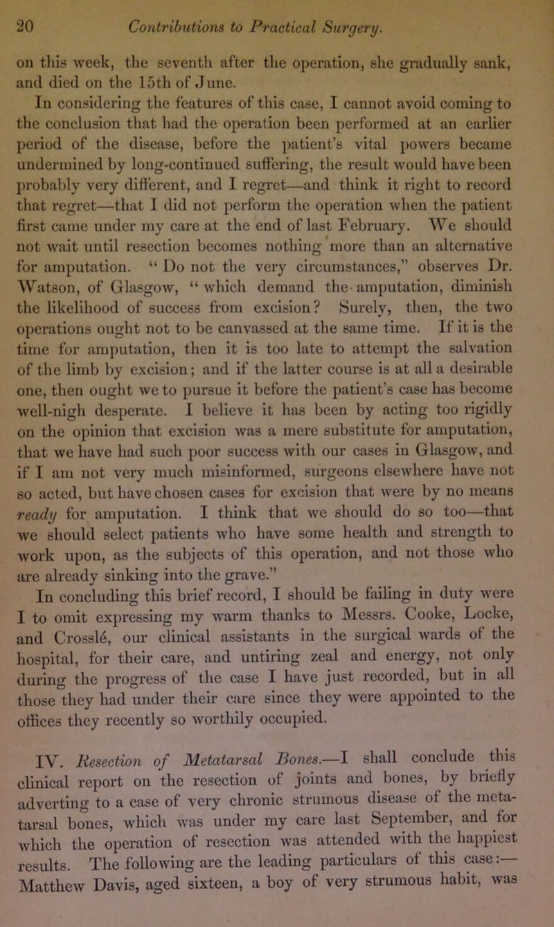on this week, the seventh after the operation, she gradually sank, and died on the 15th of June. In considering the features of this case, I cannot avoid coming to the conclusion that had the operation been performed at an earlier period of the disease, before the ])atient’s vital powers became undermined by long-continued suffering, the result would have been probably very different, and I regret—and think it right to record that regret—that I did not perform the operation when the patient first came under my care at the end of last February. We should not wait until resection becomes nothing more than an alternative for amputation. “ Do not the very circumstances,” observes Dr. Watson, of Glasgow, “which demand the-amputation, diminish the likelihood of success from excision? Surely, then, the two operations ought not to be canvassed at the same time. If it is the time for amputation, then it is too late to attempt the salvation of the limb by excision; and if the latter course is at all a desirable one, then ought we to pursue it before the patient’s case has become well-nigh desperate. I believe it has been by acting too rigidly on the opinion that excision was a mere substitute for amputation, that we have had such poor success with our cases in Glasgow, and if I am not very much misinformed, surgeons elsewhere have not so acted, but have chosen cases for excision that were by no means ready for amputation. I think that we should do so too—that we should select patients who have some health and strength to Avork upon, as the subjects of this operation, and not those who are already sinking into the grave.” In concluding this brief record, I should be failing in duty Avere I to omit expressing my AA'arrn thanks to Messrs. Cooke, Locke, and Crossly, our clinical assistants in the surgical Avards of the hospital, for their care, and untiring zeal and energy, not only during the progress of the case I have just recorded, but in all those they had under their care since they Avere appointed to the offices they recently so Avorthily occupied. IV. Resection of Metatarsal Bones.—1 shall conclude this clinical report on the resection of joints and bones, by briefly adverting to a case of very chronic strumous disease of the meta- tarsal bones, Avhich Avas under my care last September, and for Avhich the operation of resection Avas attended Avith the happiest I’esults. The folioAving are the leading particulars of this case: Matthew Davis, aged sixteen, a boy of very strumous habit, was