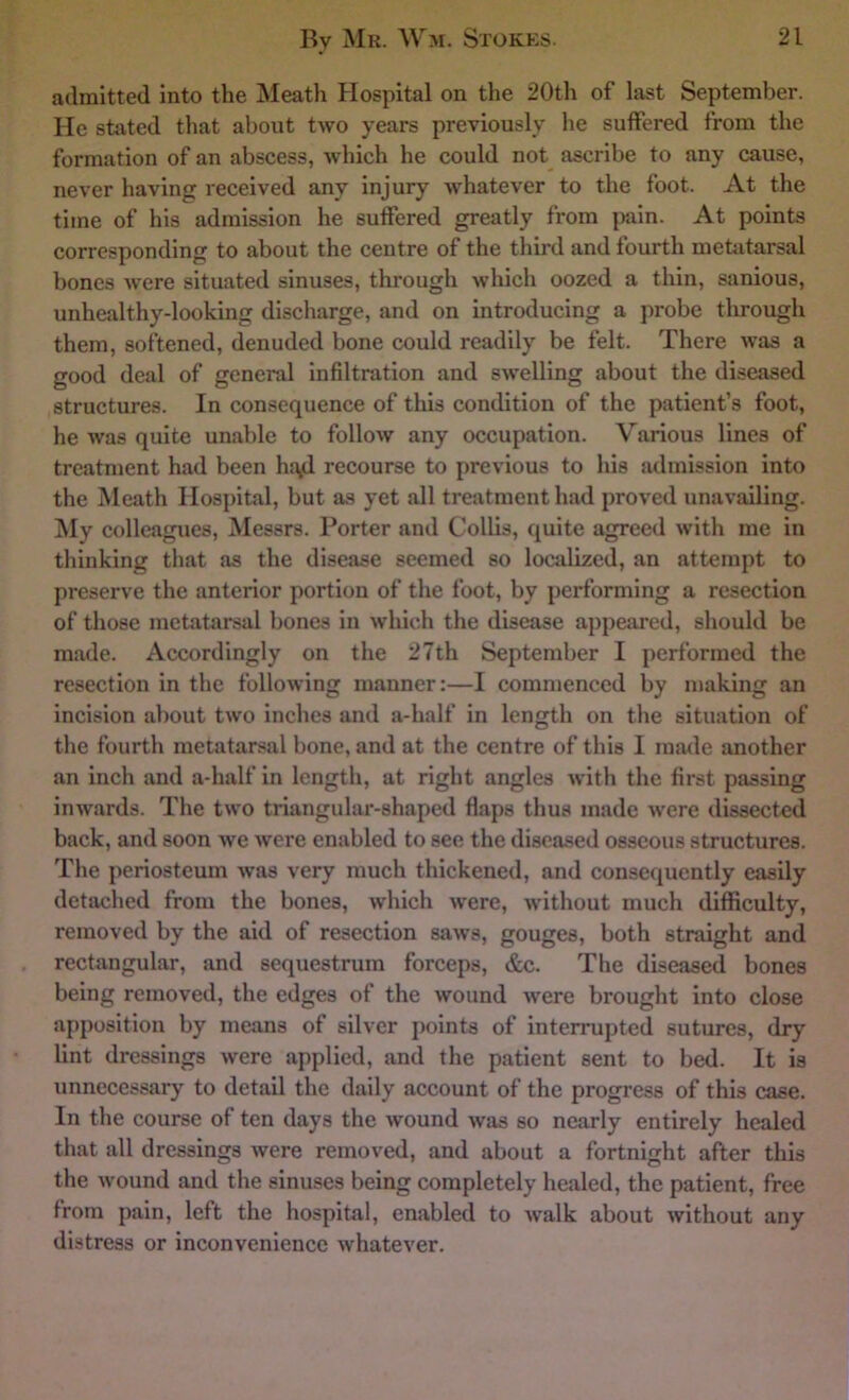admitted into the Meath Hospital on the 20th of last September. He stated that about two years previously he suffered from the formation of an abscess, which he could not^ ascribe to any cause, never having received any injury whatever to the foot. At the time of his admission he suffered greatly from {wxin. At points corresponding to about the centre of the third and fourth metatarsal bones were situated sinuses, through which oozed a thin, sanious, unhealthy-looking discharge, and on introducing a probe through them, softened, denuded bone could readily be felt. There was a good deal of general infiltration and swelling about the diseased structures. In consequence of this condition of the patient’s foot, he was quite unable to follow any occupation. Various lines of treatment had been h{\d recourse to previous to his admission into the Meath Hospital, but as yet all treatment had proved unavailing. !My colleagues, Messrs. Porter and Collis, quite agreed with me in thinking that as the disease seemed so localized, an attempt to preserve the anterior portion of the foot, by performing a resection of those metatarsal bones in which the disease appeared, should be made. Accordingly on the 27th September I performed the resection in the following manner:—I commenced by making an incision about two inches and a-half in length on the situation of the fourth metatarsal bone, and at the centre of this I made another an inch and a-half in length, at right angles with the first passing inwards. The two triangular-shaped flaps thus made were dissected back, and soon we were enabled to see the diseased osseous structures. The periosteum was very much thickened, and consequently easily detached from the bones, which were, without much difficulty, removed by the aid of resection saws, gouges, both straight and rectangular, and sequestrum forceps, &c. The diseased bones being removed, the edges of the wound were brought into close apposition by means of silver points of interrupted sutures, dry lint dressings were applied, and the patient sent to bed. It is unnecessary to detail the daily account of the progress of this case. In the course of ten days the wound was so nearly entirely healed that all dressings were removed, and about a fortnight after this the wound and the sinuses being completely healed, the patient, free from pain, left the hospital, enabled to walk about without any distress or inconvenience whatever.