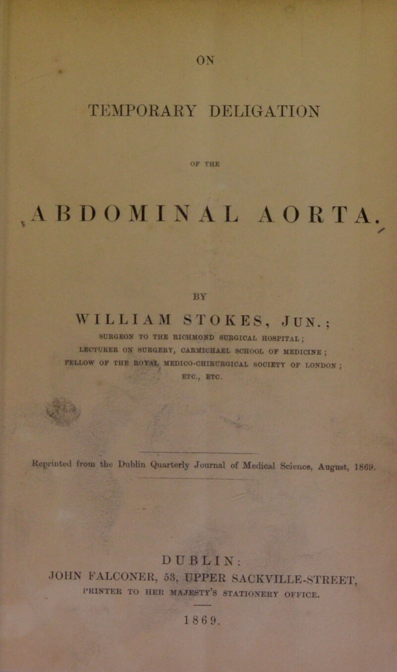 ON TEMPORARY DEEIGATION or THE , A H I) () M I N A L A O R T A. BY W I L L I A M STOKES, f J U N. ; SURGEOR TO THE BICUMOND SURGICAL HOSPITAL; LBCTUHEB ON SOBGEBT, CABNICHAEL SCHOOL OF HKDiaNE ; FELLOW OF TUB BorAfc MKDICO-CHIBUBGIOAL 800IETT OF LONDON ; ETC., BTC. f Ke^riiitcd from tht Dublin Quarterly Journal of Medical Science, August, 1869. DUBLIN: .JOHN FALCONER, 58, UPPER 8ACKVILLE-STREJ:T, IMUNTER TO HER MAJESTY’S 3TATIONEKT OFFICE.