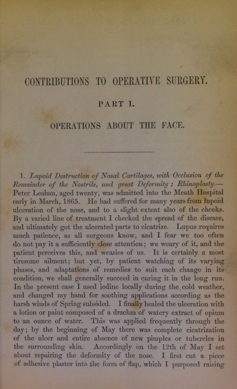 CONTRIBUTIONS TO OPERATIVE SURGERY. PART I. OPERATIONS ABOUT THE FACE. 1. Tiupoid Destruction of Nosal Cartilages, with Occlusion of the Remainder of the Nostrils, and great Deformity ; Rhinoplasty.— Peter Leahan, aged twenty, was admitted into the Meath Hospital early in March, 18G5. He had suflfered for many years from lupoid idccration of the nose, and to a slight extent also of the cheeky. By a varied line of treatment I checked the spread of the disease, and ultimately got the ulcerated parts to cicatrize. Lupus requires much patience, as all surgeons know, and I fear we too often do not pay it a sufficiently close attention; we weary of it, and the patient perceives this, and Avcai'ies of us. It is certainly a most tiresome ailment; but yet, by patient watching of its varying phases, and adaptations of remedies to suit each change in its condition, we shall generally succeed in curing it in the long run. In the present case I used iodine locally during the cold weather, and changed my hand for soothing applications according as the harsh winds of Spring subsided. I finally healed the ulceration with a lotion or paint composed of a drachm of watery extract of opium to an ounce of water. This was applied frequently through the day; by the beginning of jMay there was complete cicatrization of the ulcer and entire absence of new pimples or tubercles in the surrounding skin. Accordingly on the 12th of May I set about repairing the deformity of the nose. I first cut a piece