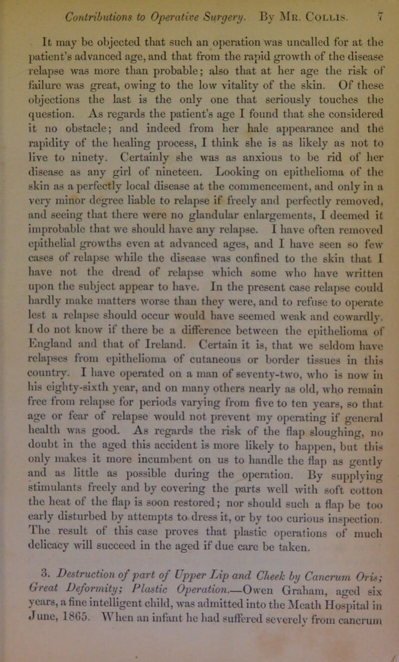 It may be objected that sucli an operation was nnctxllcd for at the j»aticnt’s advanced age, and that from the rapid gi'owth of the disease relapse was more than probable; also that at her age the risk of failure was great, owing to the low vitality of the skin. Of these objections the last is the only one tliat seriously touches the question. As regards the patient’s age I found tliat she considered it no obstacle; and indeed from her hale ai)pcarance and the rapidity of the healing process, I think she is as likely as not to live to ninety. Certainly she was as anxious to be rid of her disease as any girl of nineteen. Looking on epithelioma of the skin as a })erfectly locjd disease at the commencement, and only in a very minor degree liable to relapse if freely and perfectly removed, and seeing that there were no glandular enlargements, I deemed it improbable that we should have any relapse. 1 have often removed ei)ithelial growths even at advanced ages, and I have seen so few cases of relapse while the disease was confined to the skin that I have not the dread of relapse which some who have written upon the subject appear to have. In the present case relapse could hardly make matters worse than they were, and to refuse to operate lest a rcla[)sc should occur would have seemed weak and cowardly. I do not know if there be a difference between the epithelioma of England and that of Ireland. Certain it is, that we seldom have relapses from epithelioma of cutaneous or border tissues in this country. I have operated on a man of seventy-two, who is now in his eighty-sixth year, and on many others nearly sis old, who remain free from relapse for periods varying from five to ten years, so that age or fear of relapse would not prevent my oi)crating if general health was good. As regjirds the risk of the flap sloughing, no doubt in the aged this accident is more likely to hai)pen, but this only makes it more incumbent on us to handle the flap as gently and as little as possible during the operation. By supjdying stimulants freely and by covering the parts well with soft cotton the hcjit of the flap is soon restored; nor should such a flap be too early disturbed by attempts to dress it, or by too curious insi>ection. The result of this case proves that phistic operations of much delicacy will succeed in the aged if due care be taken. 3. Destruction of part of Upper Lip and Cheek by Cancrum Oris; Great Deformity; Plastic Operation.—Owen Graham, aged six years, a fine intelligent child, was admitted into the INIcath Hospitid in .luuc, 1305. When an infant he had suffered severely from cancrum /