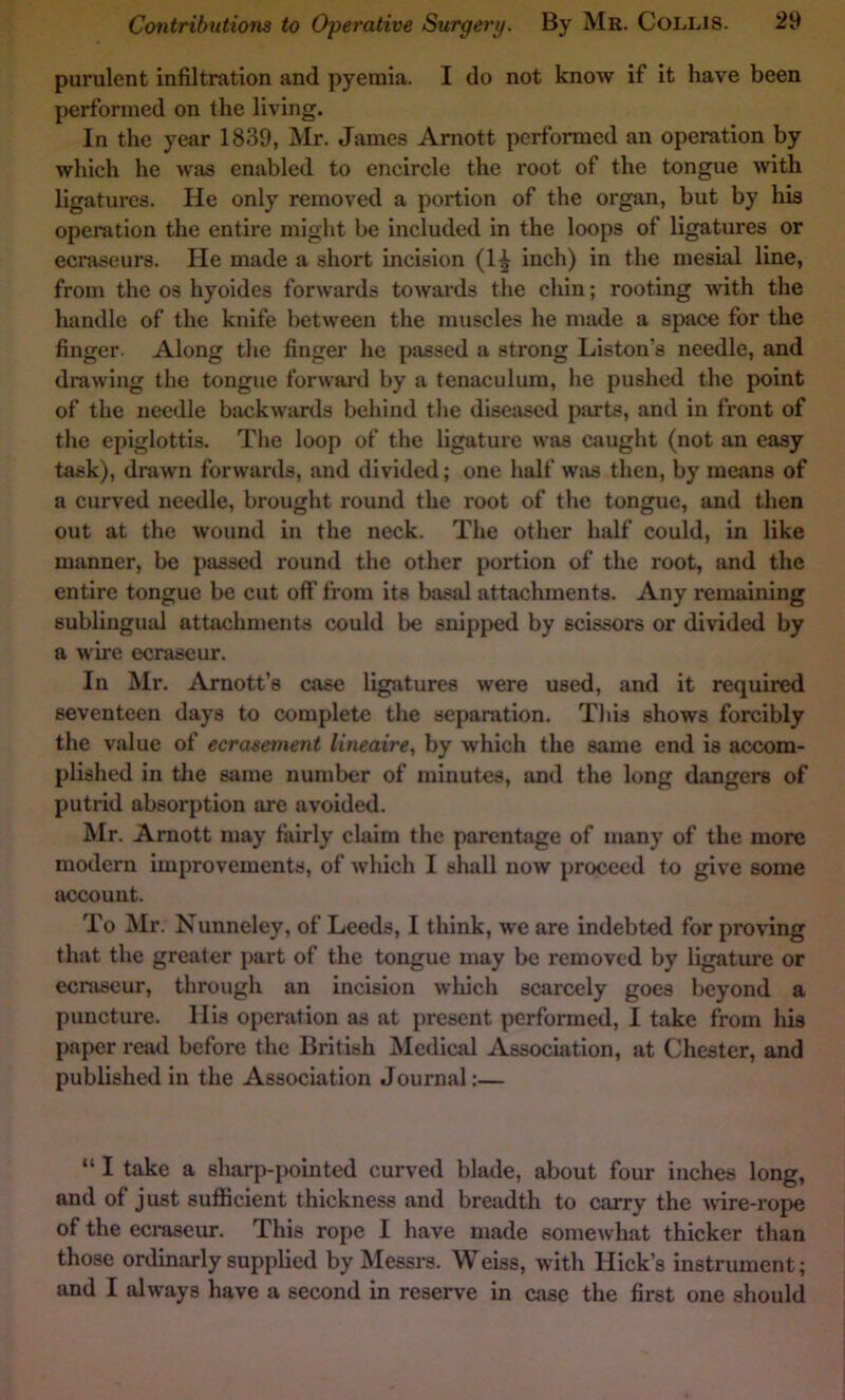 purulent infiltration and pyemia. I do not know if it have been performed on the living. In the year 1839, Mr. James Arnott performed an operation by which he was enabled to encircle the root of the tongue with ligatures. He only removed a portion of the organ, but by his operation the entire might be included in the loops of ligatures or ecraseurs. He made a short incision (1^ inch) in the mesial line, from the os hyoides forwards towards the chin; rooting with the handle of the knife between the muscles he made a space for the finger. Along the finger he passed a strong Liston’s needle, and drawing the tongue forward by a tenaculum, he pushed the point of the needle biickwaxds behind the diseased parts, and in front of the epiglottis. The loop of the ligature was caught (not an easy task), drawn forwards, and divided; one half was then, by means of a curved needle, brought round the root of the tongue, and then out at the wound in the neck. The other half could, in like manner, be passed round the other portion of the root, and the entire tongue be cut off from its basal attachments. Any remaining sublingual attachments could be snipped by scissors or divided by a wire ecraseur. In Mr. Arnott’s case ligatures were used, and it required seventeen days to complete the separation. This shows forcibly the value of ecrasement lineaire, by which the same end is accom- plished in tlie same number of minutes, and the long dangers of putrid absorption are avoided. Mr. Arnott may fairly claim the parenfiige of many of the more modern improvements, of which I shall now proceed to give some account. To Mr. Nunncley, of Leeds, I think, we are indebted for proving that the greater part of the tongue may be removed by ligature or ecraseur, through an incision wliich scarcely goes beyond a puncture. His operation as at present performed, I take from his paper read before the British Medical Association, at Chester, and published in the Association Journal;— “ I take a sharp-pointed curved blade, about four inches long, and of just sufficient thickness and breadth to carry the Avire-rope of the ecraseur. This rope I have made somewhat thicker than those ordinarly supplied by Messrs. Weiss, with Hick’s instrument; and I always have a second in reserve in case the first one should