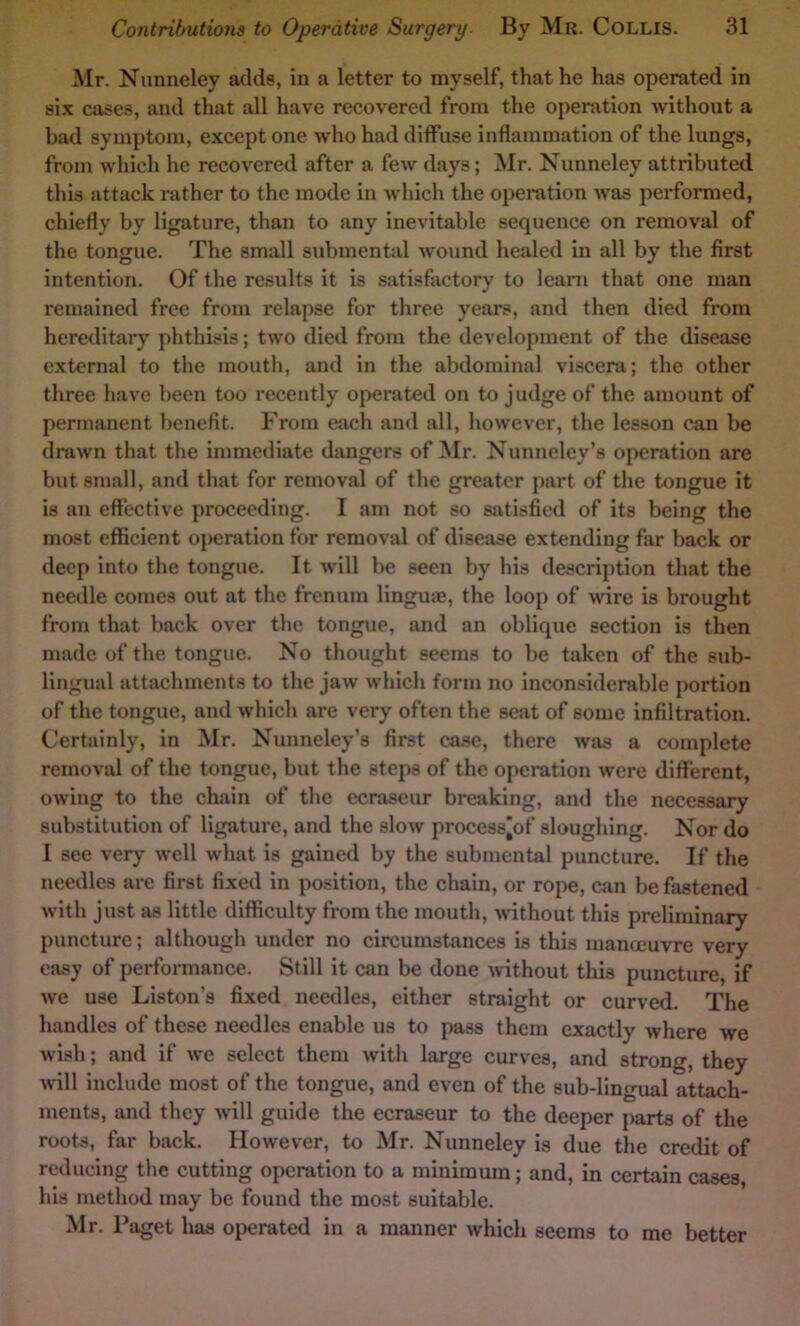 Mr. Nimneley adds, in a letter to myself, that he has operated in six cases, and that all have recovered from the operation mthout a bad symptom, except one who had diffuse inflammation of the lungs, from which he recovered after a few days; Mr. Nunneley attributed this attack rather to the mode in which the operation was performed, chiefly by ligature, than to any inevitable sequence on removal of the tongue. The small submental wound healed in all by the first intention. Of the results it is satisfactory to leant that one man remained free from relapse for three years, and then died from hereditary phthisis; two died from the development of the disease external to the mouth, and in the abdominal viscera; the other three have been too recently operated on to judge of the amount of permanent benefit. From each and all, however, the lesson can be drawn that the immediate dangers of Mr. Nunneley’s operation are but small, and that for removal of the greater part of the tongue it is an effective proceeding. I am not so satisfied of its being the most efficient operation for removal of disease extending fiir back or deep into the tongue. It will be seen by his description that the needle comes out at the frenum linguae, the loop of wire is brought from that back over the tongue, and an oblique section is then made of the tongue. No thought seems to be taken of the sub- lingual attachments to the jaw which form no inconsiderable portion of the tongue, and which are very often the seat of some infiltration. Certainly, in Mr. Nunneley’s first case, there was a complete removal of the tongue, but the steps of the operation were different, owing to the chain of the ecraseur breaking, and the necessary substitution of ligature, and the slow process'of sloughing. Nor do I see very well what is gained by the submental puncture. If the needles are first fixed in position, the chain, or rope, can be fastened with just as little difficulty from the mouth, without this preliminary puncture; although under no circumstances is this manoeuvre very easy of performance. Still it can be done without tliis puncture, if we use Liston’s fixed needles, either straight or curved. The handles of these needles enable us to pass them exactly where we wish; and if we select them with large curves, and strong, they will include most of the tongue, and even of the sub-lingual attach- ments, and they will guide the ecraseur to the deeper parts of the roots, far back. However, to Mr. Nunneley is due the credit of reducing the cutting operation to a minimum; and, in certain cases his method may be found the most suitable. Mr. Paget has operated in a manner which seems to me better