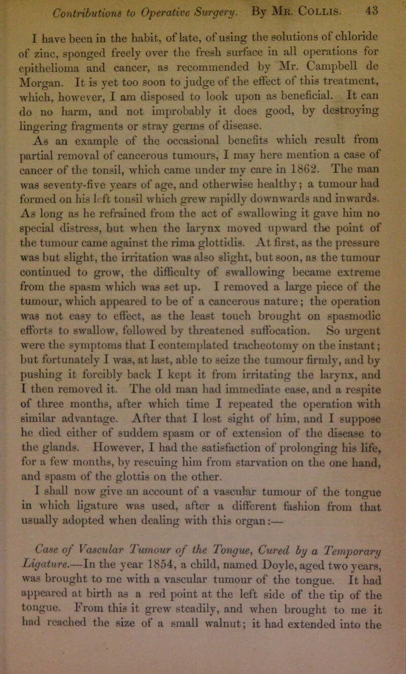 I have been in the habit, of late, of using the solutions of chloride of zinc, sponged freely over the fresh surface in all operations for epithelioma and cancer, as recommended by ]\Ir. Campbell de Morgan. It is yet too soon to judge of the effect of this treatment, which, however, I am disposed to look upon as beneficial. It can do no harm, and not im{)robably it does good, by destroying lingering fragments or stray germs of disease. As an example of the occasional benefits which result from partial removal of cancerous tumours, I may here mention a case of cancer of the tonsil, which came under my care in 1862. The man was seventy-five years of age, and otherwise healthy; a tumour had formed on his left tonsil which grew rapidly downwards and inwards. As long as he refrained from the act of swallowing it gave liim no special distress, but when the larynx moved upward tlie point of the tumour came against the rima glottidis. At first, as the pressure was but slight, the irritation was also slight, but soon, as the tumour continued to grow, the difficulty of swallowing became extreme from the spasm which was set up. I removed a large piece of the tumour, which appeared to be of a cancerous natime; the operation was not easy to effect, as the least touch brought on spasmodic efforts to swallow, followed by threatened suffocation. So urgent were the symptoms that I contemplated tnicheotomy on the instant; but fortunately I was, at last, able to seize the tumour firmly, and by pushing it forcibly back I kej>t it from irritating the larynx, and I then removed it. The old man had immediate ease, and a respite of three months, after which time I repeated the operation with similar advantjige. After that I lost sight of him, and I suppose he died either of suddem spasm or of extension of the disease to the glands. However, I had the satisfaction of prolonging his life, for a few months, by rescuing him from starvation on the one hand, and spasm of the glottis on the other. I shall now give an account of a vascular tumour of the tongue in which ligature was used, after a different fashion from that usually adopted when dealing with this organ:— Case of Vascular Tumour of the Tongue, Cured by a Temporary Ligature.—In the year 1854, a child, named Doyle, aged two years, was brought to me with a vascular tumour of the tongue. It had appciired at birth as a red point at the left side of the tip of the tongue. From this it grew steadily, and when brought to me it had roache<i the size of a small walnut; it had extended into the