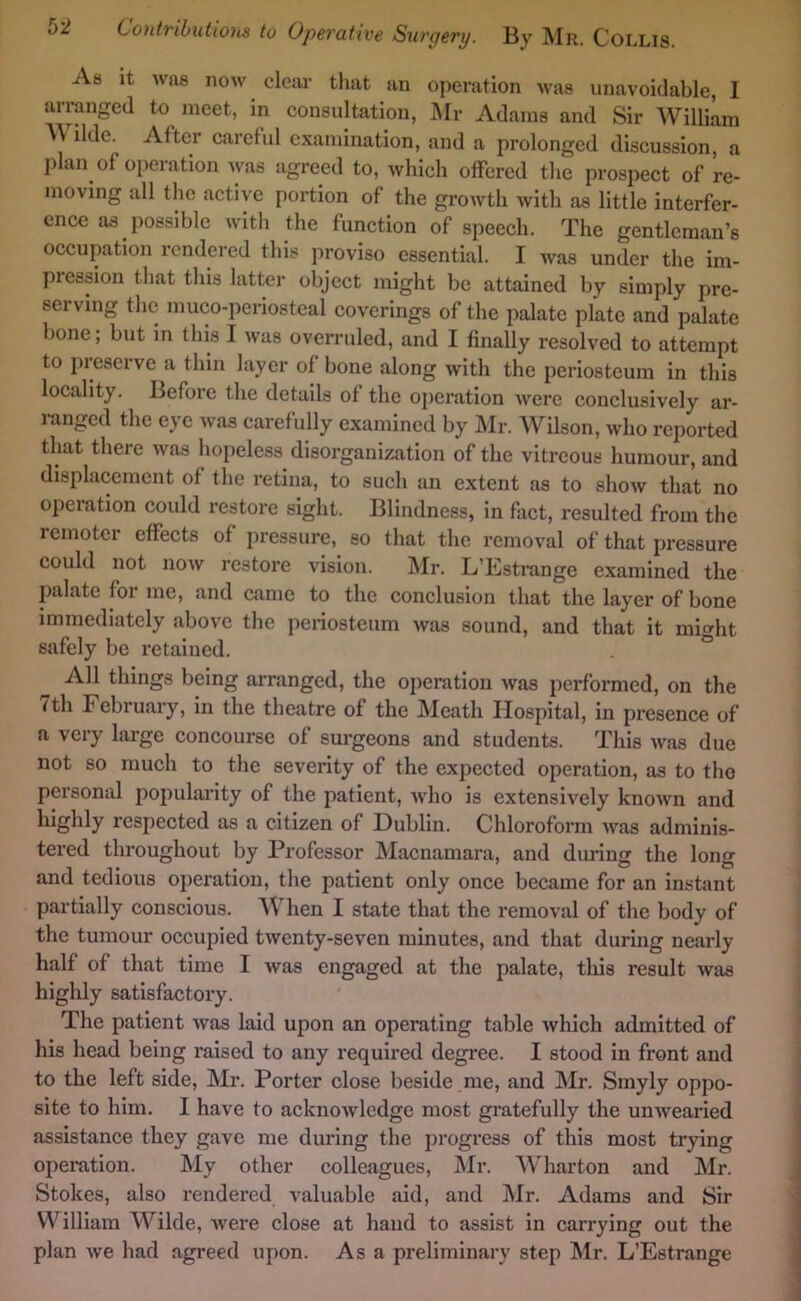 As It was now dear that an operation was unavoidable, I arranged to meet, in consultation, Mr Adams and Sir William Wilde. After careful examination, and a prolonged discussion, a plan of operation Avas agreed to, which offered the prospect of re- moving all the active portion of the groAvth with as little interfer- ence as possible with the function of speech. The gentleman’s occupation rendered thi.s proviso essential. I was under the im- piession that this latter object might be attained by simply pre- serving the muco-periosteal coverings of the palate plate and palate bone; but in this I was overruled, and I finally resolved to attempt to preserve a thin layer of bone along Avith the periosteum in this locality. Before the details of the ojieration Avere conclusively ar- ranged the eye Avas carefully examined by j\Ir. Wilson, Avho reported that there Avas hopeless disorganization of the vitreous humour, and displacement of the retina, to such an extent as to shoAv that no operation could restore sight. Blindness, in fact, resulted from the remoter effects of pressure, so that the removal of that pressure could not noAv restore vision. Mr. L’Estrange examined the palate foi me, and came to the conclusion that the layer of bone immediately above the periosteum Avas sound, and that it might safely be retained. “ All things being arranged, the operation Avas performed, on the /th February, in the theatre of the Meath Hospital, in presence of a very large concourse of surgeons and students. This Avas due not so mucli to the severity of the expected operation, as to the personal popularity of the patient, avIio is extensively knoAvn and highly respected as a citizen of Dublin. Chloroform Avas adminis- tered throughout by Professor Macnamara, and during the long and tedious operation, the patient only once became for an instsmt partially conscious. AVhen I state that the removal of the body of the tumour occupied tAventy-seven minutes, and that during nearly half of that time I Avas engaged at the palate, tliis result was highly satisfactory. The patient Avas laid upon an operating table Avhich admitted of his head being raised to any required degree. I stood in front and to the left side, Mr. Porter close beside me, and Mr. Smyly oppo- site to him. I have to acknoAvledge most gratefully the unAvearied assistance they gave me during the j)rogress of this most trying operation. My other colleagues, Mr. Wharton and Mr. Stokes, also rendered valuable aid, and Mr. Adams and Sir William Wilde, were close at hand to assist in carrying out the plan Ave had agreed upon. Asa preliminary step Mr. L’Estrange