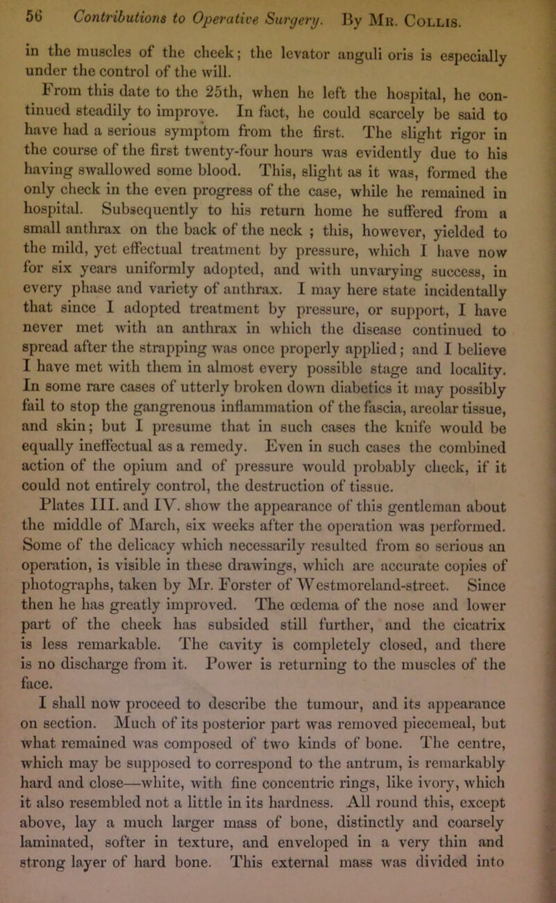 in the muscles of the cheek; the levator anguli oris is especially under the control of the will. From this date to the 25th, when he left the hospital, he con- tinued steadily to improve. In fact, he could scarcely be said to have had a serious symptom from the first. The slight rigor in the course of the first twenty-four hours was evidently due to his having swallowed some blood. This, slight as it was, formed the only clieck in the even progress of the case, while he remained in hospital. Subsequently to his return home he suffered from a small anthrax on the back of the neck ; this, however, yielded to the mild, yet effectual treatment by pressure, which I have now for six years uniformly adopted, and with unvarying success, in every phase and variety of anthrax. I may here state incidentally that since 1 adopted treatment by pressure, or support, I have never met with an anthrax in which the disease continued to spread after the strapping was once properly applied; and I believe I have met with them in almost every possible stage and locality. In some rare cases of utterly broken down diabetics it may possibly fail to stop the gangrenous inflammation of the fascia, areolar tissue, and skin; but I presume that in such cases the knife would be equidly ineffectual as a remedy. Even in such cases the combined action of the opium and of pressure would probably check, if it could not entirely control, the destruction of tissue. Plates III. and IV. show the appearance of this gentleman about the middle of March, six weeks after the operation was performed. Some of the delicacy which necessarily resulted from so serious an operation, is visible in these drawings, whicli are accurate copies of photogi’aphs, taken by Mr. Forster of AV estmoreland-street. Since then he has greatly improved. The oedema of the nose and lower part of the cheek has subsided still further, and the cicatrix is less remarkable. The cavity is completely closed, and there is no discharge from it. Power is returning to the muscles of the face. I shall now proceed to describe the tumour, and its appearance on section. Much of its posterior part was removed piecemeal, but what remained was composed of two kinds of bone. The centre, which may be supposed to correspond to the antrum, is remarkably hard and close—white, with fine concentric rings, like ivory, which it also resembled not a little in its hardness. All round this, except above, lay a much larger mass of bone, distinctly and coarsely laminated, softer in texture, and enveloped in a very thin and strong layer of hard bone. This external mass was divided into