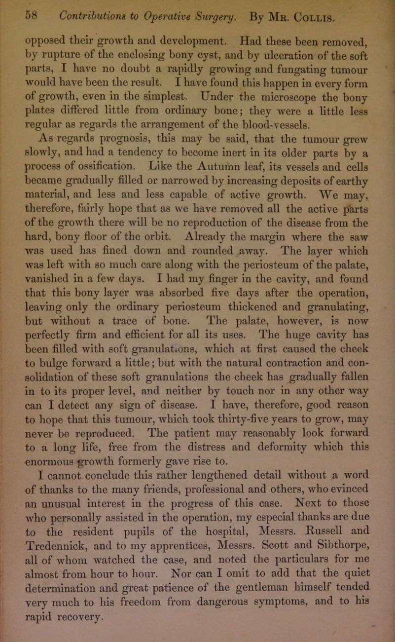 opposed their growth and development. Had these been removed, by rupture of the enclosing bony cyst, and by ulceration of the soft parts, I have no doubt a rapidly growing and fungating tumour would have been the result. I have found this happen in every form of growth, even in the simplest. Under the microscope the bony plates differed little from ordinary bone; they were a little less regular as regards the arrangement of the blood-vessels. As regards prognosis, this may be said, that the tumour grew slowly, and had a tendency to become inert in its older parts by a process of ossification. Like the Autumn leaf, its vessels and cells became gradually filled or narrowed by increasing deposits of earthy material, and less and less capable of active growth. We may, therefore, fairly hope that as we have removed all the active parts of the growth there will be no reproduction of the disease from the hard, bony floor of the orbit. Already the margin where the saw was used has fined down and rounded away. The layer which wjis left with so much care along with the periosteum of the palate, vanished in a few days. I had my finger in the cavity, and found that this bony layer was absorbed five days after the operation, leaving only the ordinary periosteum thickened and granulating, but without a trace of bone. The palate, however, is now perfectly firm and efficient for all its uses. The huge cavity has been filled with soft granulations, which at first caused the cheek to bulge forward a little; but with the natural contraction and con- solidation of these soft granulations the cheek has gradually fallen in to its proper level, and neither by touch nor in any otlier w’ay can I detect any sign of disease. I have, therefore, good reason to hope that this tumour, which took thirty-five years to grow, may never be reproduced. The patient may reasonably look forward to a long life, free from the distress and deformity which this enormous growth formerly gave rise to. I cannot conclude this rather lengthened detail withoiit a word of thanks to the many friends, professional and others, who evinced an unusual intei’est in the progress of this case. Next to those who personally assisted in the operation, my especial thanks are due to the resident pupils of the hospital, Messrs. Russell and Tredennick, and to my apprentices, Messrs. Scott and Sibthorpe, all of Avhom watched the case, and noted the particulars for me almost from hour to hour. Nor can I omit to add that the quiet determination and great patience of the gentleman himself tended very much to his freedom from dangerous symptoms, and to his rapid recovery.