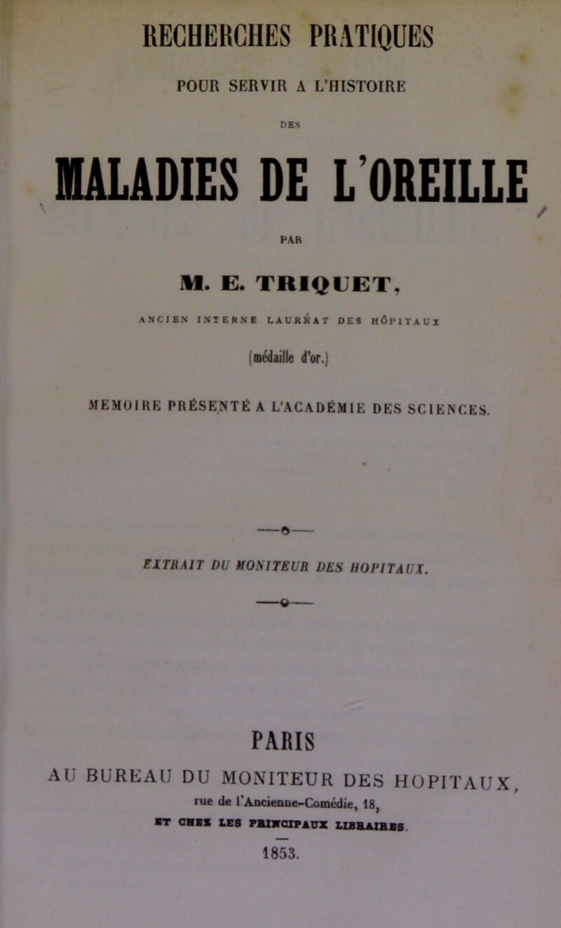 POUR SERVIR A L’HISTOIRE DBS lULADIES DE L’OREILLE / PAR M. E. TRIQEET, ANCIEN INTERNE LAUREAT DES hApITAUZ (médaille d'or.j MEMOIRE PRÉSENTÉ A L'ACADÉMIE DES SCIENCES. ©— EXTRAIT DU MONITEUR DES HOPITAUX. PARIS AU BURUAU DU MONITEUR DES HOPITAUX, rue de rAocienue-Comédie, 18, ■T c»s US rmnroiPATnK ushaihis. 1853.
