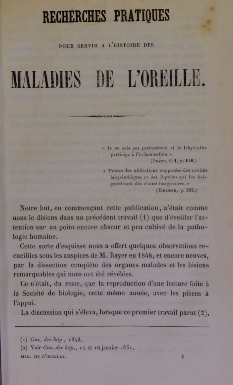 POUR SERVIR A l’iIISTOIRE DES <1 Je ne »*!• pai prêcuénirnl si le Ulij'riiillie ixrliripr ■ l'iiillanimition. m (Itabd, t. t, p. IJ8.) • Toalcs les allérations snpposées tirs cavités labjrinlliii{ues cl Jes li'|niiles ijtii les bai- gnent sont lies choses imsgin-iires. e (KsÀiiBii, p. 353.) Notre but, en commençant cette publication, n'était comme nous le disions dans un précédent travail (1) que d’éveiller l’at- tention sur un point encore obscur et peu cultivé de la patho- logie humaine. Celte sorte d’esquisse nous a offert quelques observations re- cueillies sous les auspices de M. Rayer en 1848, et encore neuves, par la dissection complète des organes malades et les lésions remarquables qui nous ont été révélées. Ce n’était, du reste, que la reproduction d’une lecture faite à la Société de biologie, cette même année, avec les pièces à l’appui. La discussion qui s’éleva, lorsque ce premier travail parut (2), (i) Gaz. Jes hop , 1848. (a) Voir Gaz. Jes hdp., iet ifi janvier :85r.