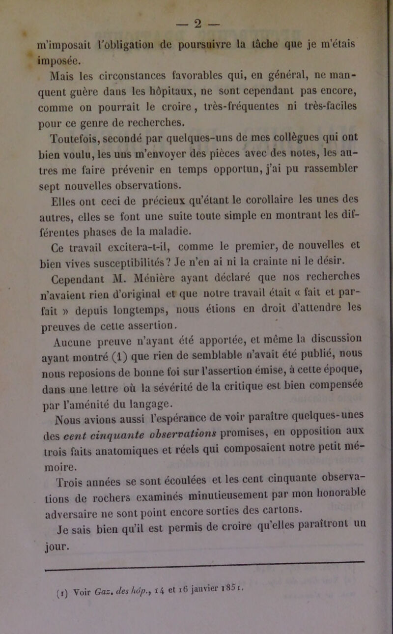 m’imposail l'obligaiioii de poursuivre la lâche que je m’étais imposée. Mais les circonstances favorables qui, en général, ne man- quent guère dans les hôpitaux, ne sont cependant pas encore, comme on pourrait le croire, très-fréquentes ni très-faciles pour ce genre de recherches. Toutefois, secondé par quelques-uns de mes collègues qui ont bien voulu, les uns m’envoyer des pièces avec des notes, les au- tres me faire prévenir en temps opportun, j’ai pu rassembler sept nouvelles observations. Elles ont ceci de précieux qu’étant le corollaire les unes des autres, elles se font une suite toute simple en montrant les dif- férentes phases de la maladie. Ce travail excilera-t-il, comme le premier, de nouvelles et bien vives susceptibilités? Je n’en ai ni la crainte ni le désir. Cependant iM. Ménière ayant déclaré que nos recherches n’avaient rien d’original et que notre travail était « fait et par- fait » depuis longtemps, nous étions en droit d’attendre les preuves de cette assertion. Aucune preuve n’ayant été apportée, et même la discussion ayant montré (1) que rien de semblable n’avait été publié, nous nous reposions de bonne foi sur l’assertion émise, à celle époque, dans une lettre où la sévérité de la critique est bien compensée par l’aménité du langage. Nous avions aussi l’espérance de voir paraître quelques-unes des cent cinquante observations promises, en opposition aux trois faits anatomiques et réels qui composaient notre petit mé- moire. Trois années se sont écoulées et les cent cinquante observa- tions de rochers examinés minutieusement par mon honorable adversaire ne sont point encore sorties des carions. Je sais bien qu’il est permis de croire qu’elles paraîtront un jour. (t) Voir Gaz. des luîp., r4 el i6 janvier i85i.