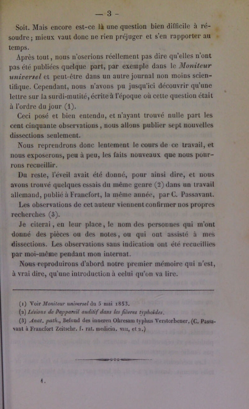 Soit. Mais encore est-ce là une question bien difficile à ré- soudre; mieux vaut donc ne rien préjuger et s’en rapporter au temps. Après tout, nous n’oserions réellement pas dire qu’elles n’ont pas été publiées quelque part, par exemple dans le Moniteur unioertel et peut-être dans un autre journal non moins scien- tifique. Cependant, nous n’avons pu jusqu’ici découvrir qu’une lettre sur la surdi-mutité, écrite à l’époque où cette question était à l’ordre du jour (1). Ceci posé et bien entendu, et n’ayant trouvé nulle part les cent cinquante observations, nous allons publier sept nouvelles dissections seulement. Nous reprendrons donc lentement le cours de ce travail, et nous exposerons, peu à peu, les faits nouveaux que nous pour- rons recueillir. Du reste, l’éveil avait été donné, pour ainsi dire, et nous avons trouvé quelques essais du même genre (2) dans un travail allemand, publié à Francfort, la même année, parC. Passavant. Les observations de cet auteur viennent confirmer nos propres recherches (8). Je citerai, en leur place, le nom des personnes qui m’ont donné des pièces ou des notes, ou qui ont assisté à mes dissections. Les observations sans indication ont été recueillies par moi-même pendant mon internat. Nous reproduirons d’abord notre premier mémoire qui n'est, à vrai dire, qu’une introduction à celui qu’on va lire. (i) \o\T Moniteur universel üa, 5 niai i853. (a) Lésions de ^appareil auditif dans les fièvres typhoïdes. (3) Anal, path., Belund des ionereii Obresam typhus Verslorbener. (C. Passa- \aot à Froucfort Zeitschr. f. rat. mediciu. vm, et a.)