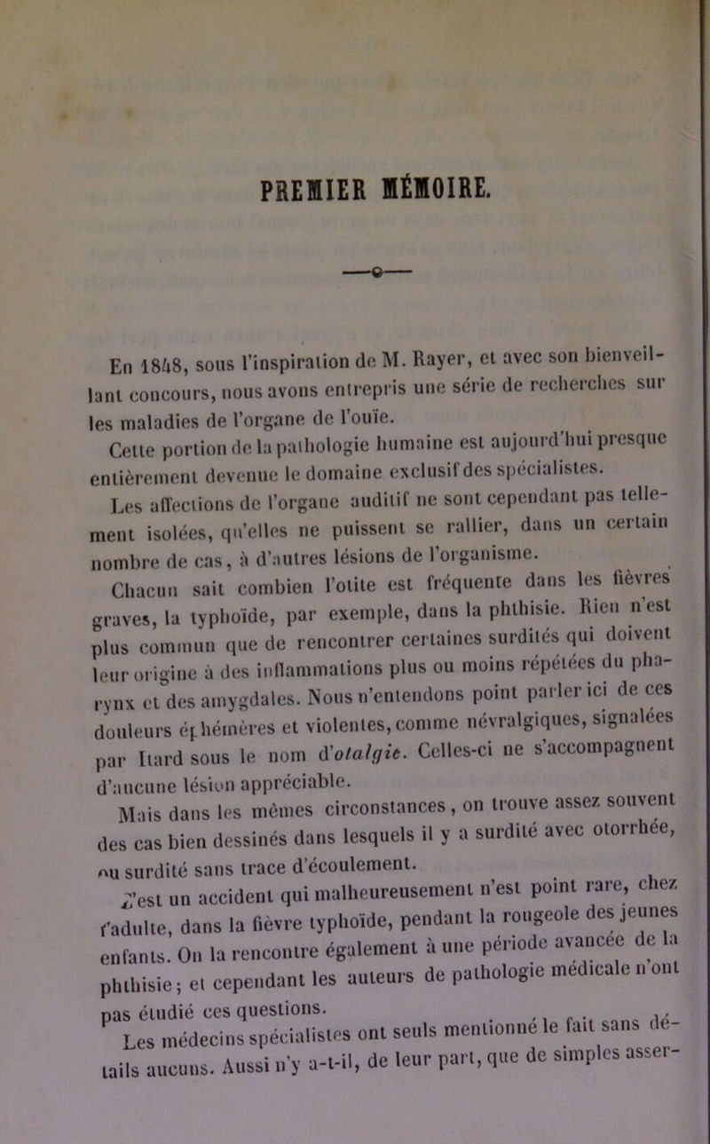 PREMIER MÉMOIRE. En 1848, sous l’inspiraiion do M. Rayer, cl avec son bienveil- lani concours, nous avons enirepris une série de recherches sur les maladies de l’organe de l’ouïe. Celle poriiondelapaihologie humaine esl aujourd’hui presque enlièremenl devenue le domaine exclusif des spécialisies. Les affedions de l’organe auditif ne sonl cependanl pas lelle- meni isolées, qu’elles ne puissenl se rallier, dans un certain nombre de cas, à d’aulres lésions de l’organisme. Chacun sait combien l’olile csi fréquente dans les fièvres graves, la typhoïde, par exemple, dans la phlhiste. Rien nesl plus commun que de rencontrer certaines surdités qui doivent leur origine à des inflammations plus ou moins répétées du pha- rynx el des amygdales. jNous n’entendons point parler ici de ces douleurs éphémères et violentes,comme névralgiques, signalées par Itard sous le nom à'otalgit. Celles-ci ne s’accompagnent d’aucune lésiun appréciable. Mais dans las mômes circonstances, on trouve assez souvent des cas bien dessinés dans lesquels il y a surdité avec otorrliee, OU surdité sans trace d’écoulement. /est un accident qui malheureusement n’est point rare, chez, l-adultc. dans la fièvre typhoïde, pendant la rougeole des jeunes enfants. On la rencotttre également à une penode avancée de !.. phthisie i et cependant les auteurs de pathologie medicale n ont nas étudié ces questions. <, r •. n Les médecins spécialistes ont seuls mentionne le fait sans de- tails aucuns. Aussi ii'y a-t-il, de leur part, que de simples asseï-