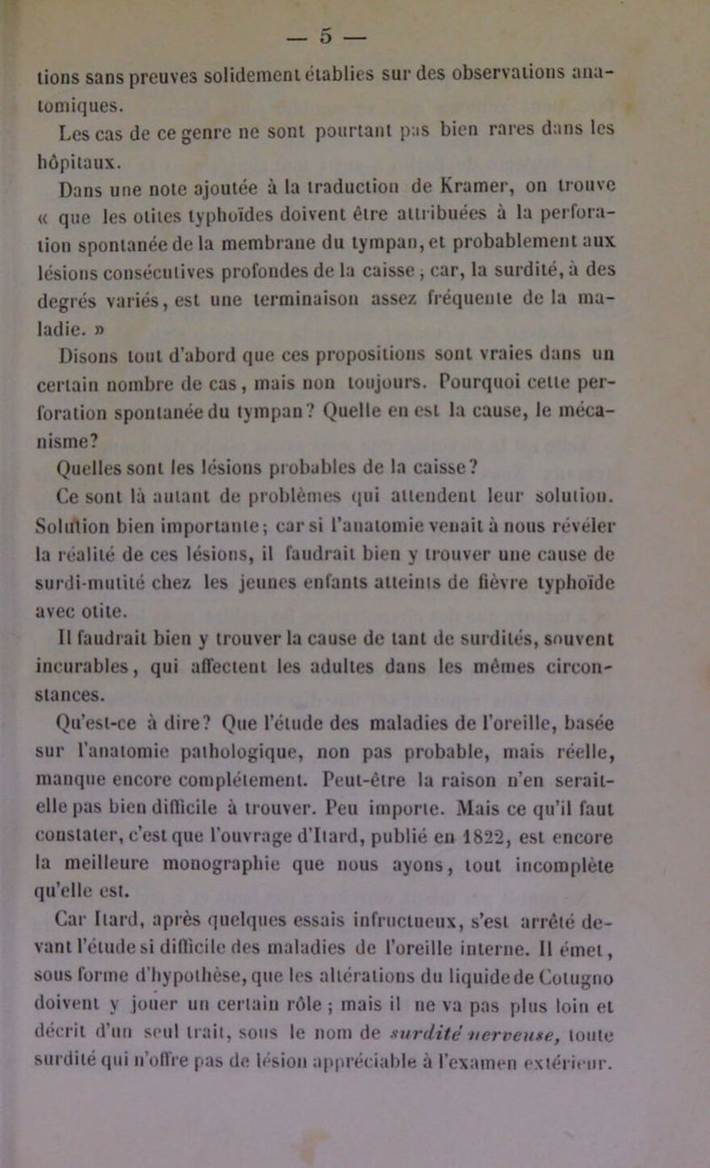 lions sans preuves solidemeni établies sur des observations ana- tomiques. Les cas de ce genre ne sont pourtant pas bien rares dans les hôpitaux. Dans une note ajoutée à la traduction de Kramer, on trouve « que les otites typhoïdes doivent être attribuées à la perfora- tion spontanée de la membrane du tympan, et probablement aux lésions consécutives profondes de la caisse, car, la surdité, à des degrés variés, est une terminaison assez fréquente delà ma- ladie. » Disons tout d’abord que ces propositions sont vraies dans un certain nombre de cas, mais non toujours. Pourquoi celle per- foration spontanée du tympan ? Quelle en est la cause, le méca- nisme? Quelles sont les lésions probables de la caisse? Ce sont là autant de problèmes ({ui ailendenl leur solution. Solitlion bien importante; car si ranatomie venait à nous révéler la réalité de ces lésions, il faudrait bien y trouver une cause de surdi-mutilé chez les jeunes enfants atteints de lièvre typhoïde avec otite. Il faudrait bien y trouver la cause de tant de surdités, souvent incurables, qui alTectenl les adultes dans les mêmes circon- stances. Qu’esi-ce à dire? Que l’étude des maladies de l’oreille, basée sur l’anatomie pathologique, non pas probable, mais réelle, manque encore complètement. Peut-être la raison n’en serait- elle pas bien diflicile à trouver. Peu importe. Mais ce qu’il faut constater, c’est que l’ouvrage d’Itard, publié en 1822, est encore la meilleure monographie que nous ayons, tout incomplète qu’elle est. Car [tard, après quelqites essais infructueux, s’est arrêté de- vant l’étude si diflicile des maladies de l’oreille interne. 11 émet, sous forme d’hypothèse, que les altérations du liquidede Cotugno doivent y jouer un certain rôle ; mais il ne va pas plus loin et décrit d’un seul trait, sous le nom de surdité nerveuxe, tonte surdité <pii n’oflïe pas de lésion appréciable à l’examen extérieur.