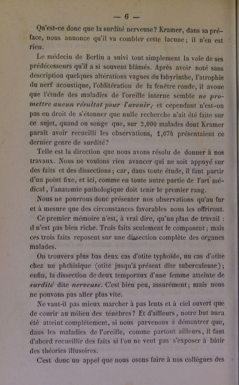 Qu’est-ce donc que la surdité nerveuse? Kramer, dans sa pré- face, nous annonce qu’il va combler celle lacune ; il n’en est rien. Le médecin de Berlin a suivi loul simplement la voie de ses prédécesseurs qu il a si souvent blâmés. Après avoir noté sans description quelques altérations vagues du labyrinthe, l’atrophie du nerf acoustique, l’oblitération de la fenêtre ronde, il avoue que l’eiude des maladies de l’oreille interne semble ne pro- mettre aucun résultat pour l'avenir,- et cependant n’csi-on pas eu droit de s’étonner que nulle recherche n’ait été faite sur ce sujet, quand on songe que, sur 2,000 malades dont Kramer paraît avoir recueilli les observations, l,07â présentaient ce dernier genre de surdité? Telle est la direction que nous avons résolu de donner à nos travaux. Nous ne voulons rien avancer qui ne soit appuyé sur des faits cl des dissections; car, dans toute énide, il faut partir d’un point fixe, et ici, comme en toute autre partie de l’art mé- dical , l’anatomie pathologique doit tenir le premier rang. Nous ne pourrons donc présenter nos observations qu’au fur et à mesure que des circonstances favorables nous les offriront. Ce premier mémoire n’est, à vrai dire, qu’un plan de travail : il n’est pas bien riche. Trois faits seulement le composent ; mais ces trois faits reposent sur une diiseciion complète des organes malades. On trouvera plus bas deux cas d’otite typhoïde, un cas d’otite chez un phthisique (otite jusqu’à présent dite tuberculeuse); enfin, la dissection de deux temporaux d’une femme atteinte de surdité dite 7ierveuse. C’est bien peu, assurément ; mais nous ne pouvons pas aller plus vile. Ne vaut-il pas mieux marcher à pas lents et à ciel ouvert que de courir au milieu des ténèbres? Et d’ailleurs, notre but aura été atteint complètement, si nous parvenons à démontrer que, dans les maladies de l’oreille, comme partout ailleurs, il faut d’abord recueillir des faits si l’on ne veut pas s’exposer à bâtir des théories illusoires. C’est donc un appel que nous osons faire à nos collègues des