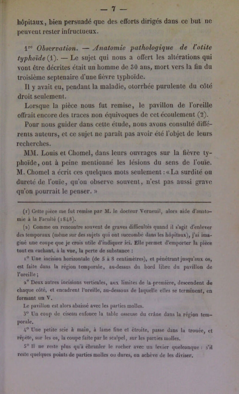 hôpitaux, bien persuadé que des efforts dirigés dans ce but ne peuvent rester infructueux. 1^® Observation. — Anatomie pathologique de l’otite typhoïde (1). — Le sujet qui nous a offert les altérations qui vont être décrites était un homme de 30 ans, mort vers la fin du troisième septénaire d’une ûèvre typhoïde. Il y avait eu, pendant la maladie, otorrhée purulente du côté droit seulement. Lorsque la pièce nous fut remise, le pavillon de l’oreille offrait encore des traces non équivoques de cet écoulement (2). Pour nous guider dans cette élude, nous avons consulté diffé- rents auteurs, et ce sujet ne paraît pas avoir été l’objet de leurs recherches. M.M. Louis et Chomel, dans leurs ouvrages sur la fièvre ty- phoïde, ont à peine mentionné les lésions du sens de l’ouïe. M. Chomel a écrit ces quelques mots seulement : «La surdité ou dureté de l’ouïe, qu’on observe souvent, n’est pas aussi grave qu’on pourrait le penser. » (i) CiUte pièce tue fui remise par M. le docteur Verueuil, alors aide d'anato- mie à la Faciillé (184H). (a) Comme on rencontre souvent de graves difTicultés quand il s'agit d’enlever des temporaux (même sur des sujets qui ont succombé dans les hôpitaux), j’ai ima- giné une coupe que je crois utile d’indiquer ici. Elle permet d’emporter la pièce tout en cachant, à la vue, la perte de substance : 1° Une incision horizontale (de 5 à 8 centimètres), et pénétrant jusqu’aux os, est faite dans la région temporale, au-dessus du bord libre du pavillon de l’oreille ; a® Deux autres iocisions verticales, aux limites de la première, descendent de chaque côté, et encadrent l’oreille, au-dessous de laquelle elles se terminent, en formant un V. Le pavillon est alors abaissé avec les parties molles. 3“ Un coup de ciseau enfonce la table osseuse du crâne dans la région tem- porale. 4° Une petite scie à main, à lame fine et étroite, passe dans la trouée, et répète, sur les os, la coupe faite par le scalpel, sur les parties molles. 5“ Il ne reste plus qu'à ébranler le rocher avec un levier quelconque : s’il reste ((uelques points de {Kirties molles ou dures, on achève de les diviser.