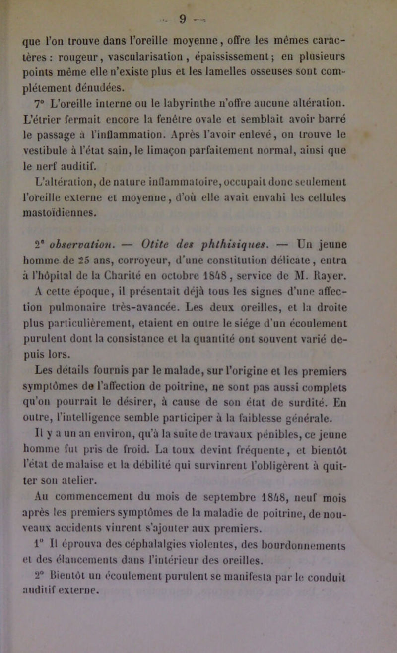 que l’oii trouve dans l’oreille moyenne, offre les mêmes carac- tères : rougeur, vascularisation , épaississement; en plusieurs points même elle n’existe plus et les lamelles osseuses sont com- plètement dénudées. 7“ L’oreille interne ou le labyrinthe n’offre aucune altération. L’étrier fermait encore la fenêtre ovale et semblait avoir barré le passage à l’inflammation. Après l’avoir enlevé, on trouve le vestibule à l’état sain, le limaçon parfaitement normal, ainsi que le nerf auditif. L’altération, de nature inflammatoire, occupait donc setilemeiil l’oreille externe et moyenne, d’où elle avait envahi les cellules mastoïdiennes. 2® observation. — Otite des phthisiques. — Un jeune homme de 25 ans, corroycur, d’une constitution délicate, entra à riiôpital de la Charité en octobre 1848, service de M. Rayer. A cette époque, il présentait déjà tous les signes d’une affec- tion pulmonaire très-avancée. Les deux oreilles, et la droite plus particulièrement, étaient en outre le siège d’un écoulement purulent dont la consistance et la quantité ont souvent varié de- puis lors. Les détails fournis par le malade, sur l’origine et les premiers symptômes do l’affection de poitrine, ne sont pas aussi complets qu’on pourrait le désirer, à cause de son état de surdité. En outre, l’intelligence semble participer à la faiblesse générale. Il y a un an environ, qu’à la suite de travaux pénibles, ce jeune homme fut pris de froid. La toux devint fréquente, et bientôt l’état de malaise et la débilité qui survinrent l’obligèrent à quit- ter son atelier. Au commencement du mois de septembre 1848, neuf mois après les premiers symptômes de la maladie de poitrine, de nou- veaux accidents vinrent s’ajouter aux premiers. 1 Il éprouva des céphalalgies violentes, des bourdonnements et des élancements dans l’intérieur des oreilles. 2“ Bientôt un écoulement purulent se manifesta par le conduit auditif externe.