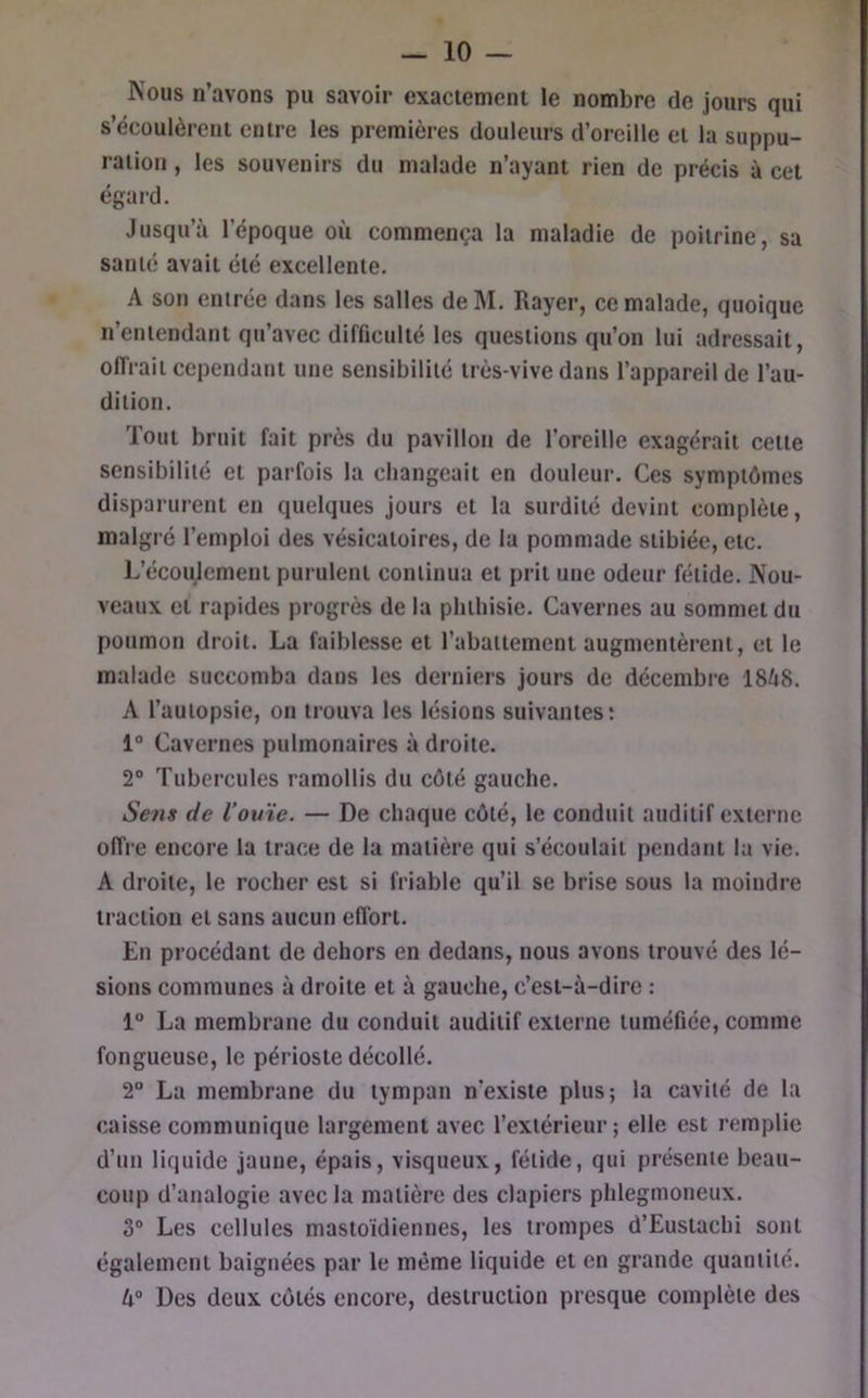 Kous n’avons pu savoir exactement le nombre de jours qui s’écoulèrent entre les premières douleurs d’oreille et la suppu- ration , les souvenirs du malade n’ayant rien de précis à cet égard. Jusqu’à l’époque où commença la maladie de poitrine, su santé avait été excellente. A son entrée dans les salles del\I. Rayer, ce malade, quoique n’entendant qu’avec difficulté les questions qu’on lui adressait, offrait cependant une sensibilité très-vive dans l’appareil de l’au- dition. Tout bruit fait près du pavillon de l’oreille exagérait cette sensibilité et parfois la changeait en douleur. Ces symptômes disparurent en quelques Jours et la surdité devint complète, malgré l’emploi des vésicatoires, de la pommade stibiée, etc. L’écoulement purulent continua et prit une odeur fétide. Nou- veaux et rapides progrès de la phthisie. Cavernes au sommet du poumon droit. La faiblesse et l’abattement augmentèrent, et le malade succomba dans les derniers jours de décembre 1868. A l’autopsie, on trouva les lésions suivantes; 1° Cavernes pulmonaires à droite. 2° Tubercules ramollis du côté gauche. Sens de l’ouïe. — De chaque côté, le conduit auditif externe offre encore la trace de la matière qui s’écoulait pendant la vie. A droite, le rocher est si friable qu’il se brise sous la moindre traction et sans aucun effort. En procédant de dehors en dedans, nous avons trouvé des lé- sions communes à droite et à gauche, c’est-à-dire : 1“ La membrane du conduit auditif externe tuméfiée, comme fongueuse, le périoste décollé. 2° La membrane du tympan n’existe plus; la cavité de la caisse communique largement avec l’extérieur ; elle est remplie d’un liquide jaune, épais, visqueux, fétide, qui présente beau- coup d’analogie avec la matière des clapiers phlegmoneux. 3“ Les cellules mastoïdiennes, les trompes d’Eustachi sont également baignées par le même liquide et en grande quantité. lx° Des deux côtés encore, destruction presque complète des