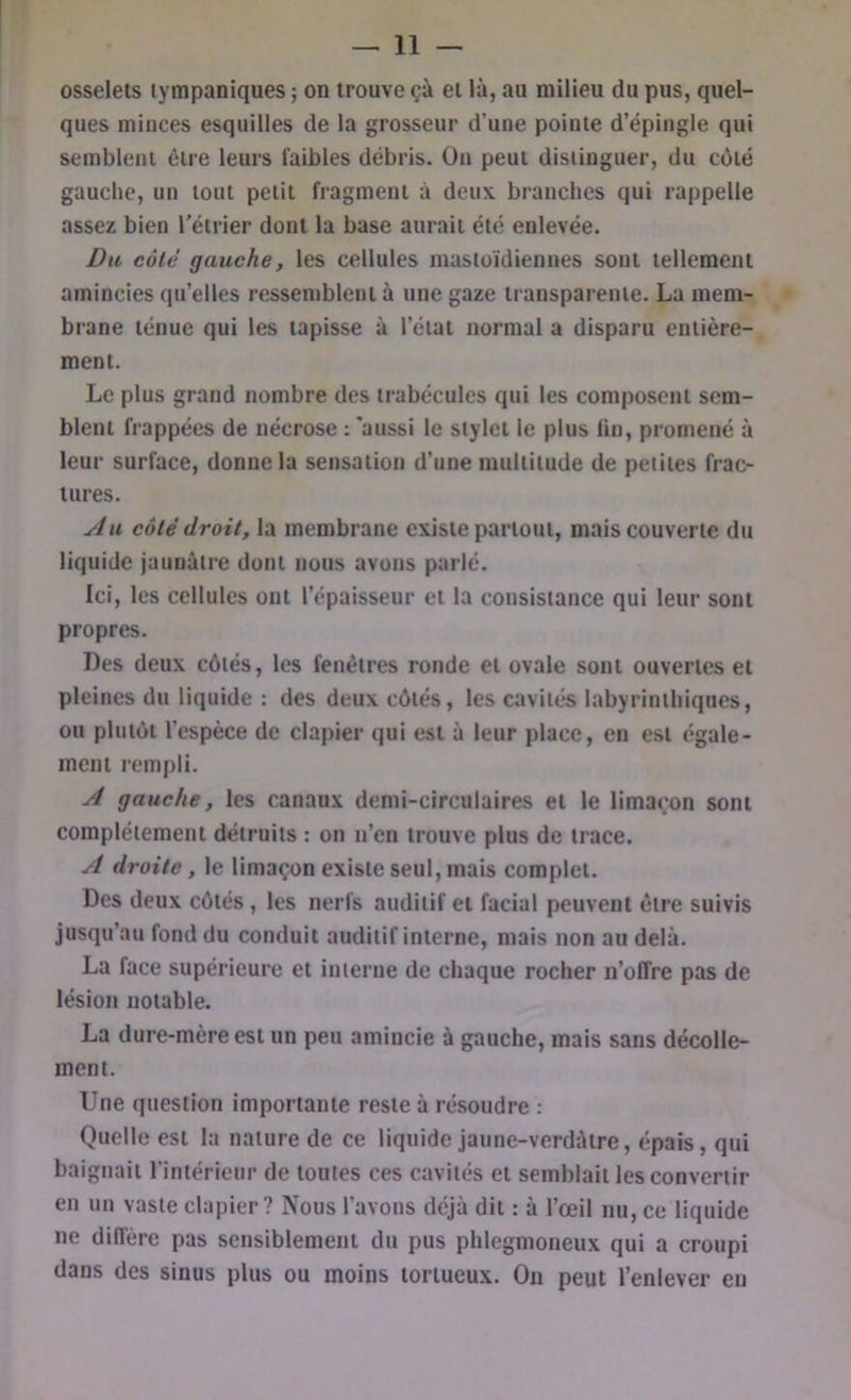 osselets tympaniques ; on trouve çà et là, au milieu du pus, quel- ques minces esquilles de la grosseur d’une pointe d’épingle qui semblent être leurs faibles débris. On peut distinguer, du côté gauclie, un tout petit fragment à deux branches qui rappelle assez bien l'étrier dont la base aurait été enlevée. Du côté gauche, les cellules mastoïdiennes sont tellement amincies qu’elles ressemblent à une gaze transparente. La mem- brane ténue qui les tapisse à l’état normal a disparu entière- ment. Le plus grand nombre des trabécules qui les composent sem- blent frappées de nécrose : 'aussi le stylet le plus lin, promené à leur surface, donne la sensation d’une multitude de petites frac- tures. yiu côté droit, la membrane existe partout, mais couverte du liquide jaunâtre dont nous avons parlé. Ici, les cellules ont l’épaisseur et la consistance qui leur sont propres. Des deux côtés, les fenêtres ronde et ovale sont ouvertes et pleines du liquide : des deux côtés, les cavités labyrinthiques, ou plutôt l’espèce de clapier qui est à leur place, en est égale- ment rempli. A gauche, les canaux demi-circulaires et le limaçon sont complètement détruits : on n’en trouve plus de trace. A droite, le limaçon existe seul, mais complet. Des deux côtés, les nerfs auditif et facial peuvent être suivis jusqu’au fond du conduit auditif interne, mais non au delà. La face supérieure et interne de chaque rocher n’offre pas de lésion uotable. La dure-mère est un peu amincie à gauche, mais sans décolle- ment. Une question importante reste à résoudre ; Quelle est la nature de ce liquide jaune-verdàtre, épais, qui baignait l’intérieur de toutes ces cavités et semblait les convertir en un vaste clapier? Nous l’avons déjà dit : à l’œil nu, ce liquide ne diffère pas sensiblement du pus phlegmoneux qui a croupi dans des sinus plus ou moins tortueux. On peut l’enlever en