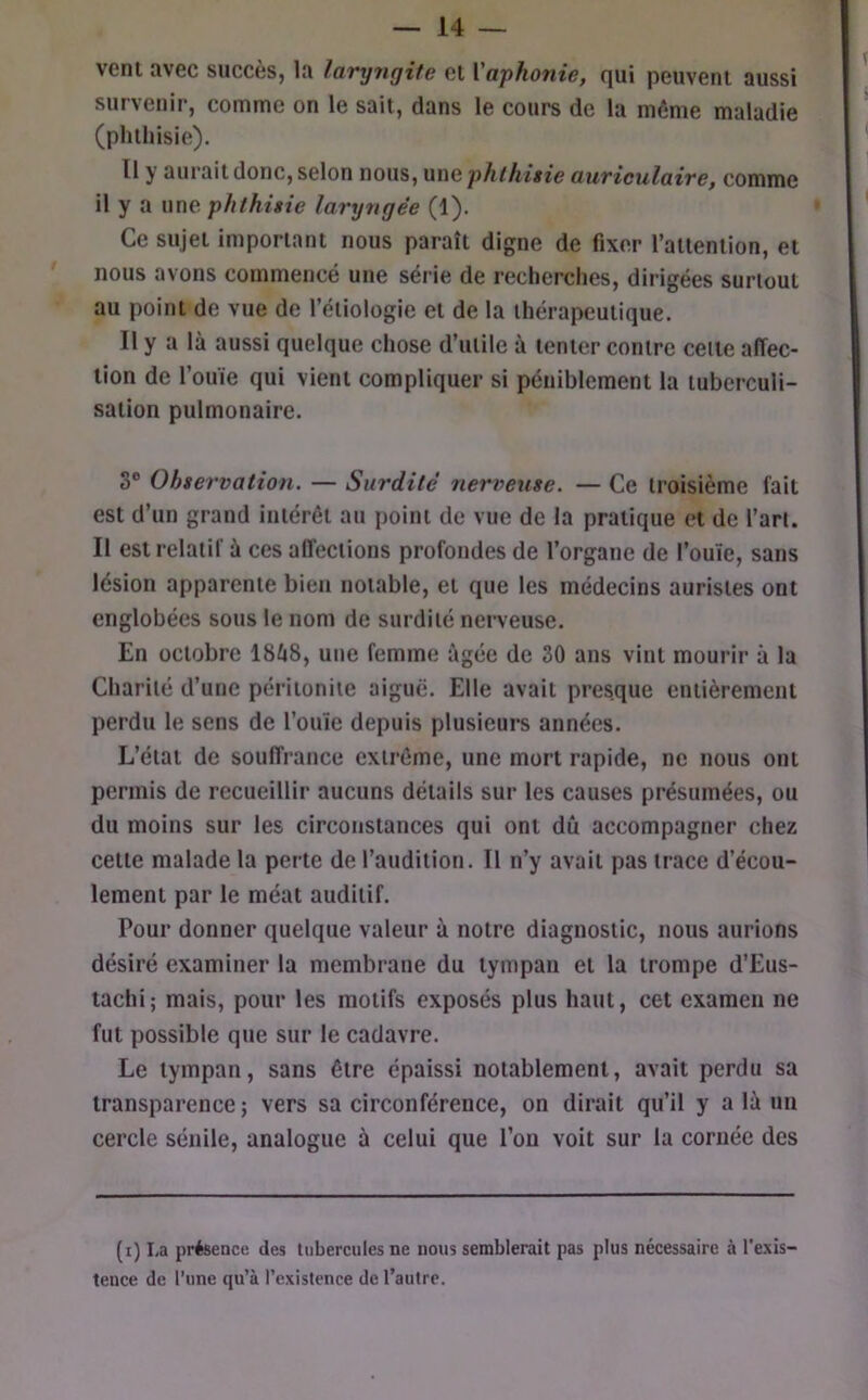 veni avec succès, la laryngite cl Vapho7iie, qui peuvent aussi survenir, comme on le sait, dans le cours de la môme maladie (phthisie). Il y aurait donc, selon nous, une phthisie auriculaire, comme il y a une phthisie laryngée (1). Ce sujet important nous paraît digne de fixer railenlion, et nous avons commencé une série de recherches, dirigées surtout au point de vue de l’étiologie et de la thérapeutique. Il y a là aussi quelque chose d’utile à tenter contre celle affec- tion de l’ouïe qui vient compliquer si péniblement la tuberculi- sation pulmonaire. S® Ohservatioti. — Surdité nerveuse. — Ce troisième fait est d’un grand intérêt au point de vue de la pratique et de l’art. Il est relatif à ces affections profondes de l’organe de l’ouïe, sans lésion apparente bien notable, et que les médecins aurisles ont englobées sous le nom de surdité nerveuse. En octobre 18à8, une femme âgée de 30 ans vint mourir à la Charité d’une péritonite aigue. Elle avait presque entièrement perdu le sens de l’ouïe depuis plusieurs années. L’état de souffrance extrême, une mort rapide, ne nous ont permis de recueillir aucuns détails sur les causes présumées, ou du moins sur les circonstances qui ont dû accompagner chez celle malade la perte de l’audition. Il n’y avait pas trace d’écou- lement par le méat auditif. Pour donner quelque valeur à notre diagnostic, nous aurions désiré examiner la membrane du tympan et la trompe d’Eus- tachi; mais, pour les motifs exposés plus haut, cet examen ne fut possible que sur le cadavre. Le tympan, sans être épaissi notablement, avait perdu sa transparence ; vers sa circonférence, on dirait qu’il y a là un cercle sénile, analogue à celui que l’on voit sur la cornée des (i) La présenci! des tubercules ne nous semblerait pas plus nécessaire à l'exis- tence de l’une qu’à l’existence de l’autre.