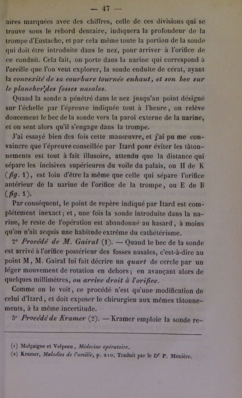 aires marquées avec des chiffres, celle de ces divisions qui se trouve sous le rebord dentaire, indiquera la profondeur de la trompe d’Eustaclie, et par cela même toute la portion de la sonde qui doit être introduite dans le nez, pour arriver à l’orifice de ce conduit. Cela fait, on porte dans la narine qui correspond à l’oreille que l’on veut explorer, la sonde enduite de cérat, ayant la convexité de sa courbure tournée enhaut, et son bec sur le planebcrjdes fosses nasales. Quand la sonde a pénétré dans le nez jusqu’au point désigné sur l’échelle par l’épreuve indiquée tout à l’heure, on relève doucement le bec de la sonde vers la paroi externe de la narine, et on sent alors qu’il s’engage dans la trompe. J’ai essayé bien des fois cette manœuvre, et j’ai pu me con- vaincre que l’épreuve conseillée par Itard pour éviter les tâton- nements est tout à fait illusoire, attendu que la distance qui sépare les incisives supérieures du voile du palais, ou II de K {fiü- d’être la môme que celle qui sépare l’orifice antérieur de la narine de l’orifice de la trompe, ou £ de B (.fia- !)• Par conséquent, le point de repère indiqué par Itard est com- plètement inexact; et, une fois la sonde introduite dans la na- rine, le reste de l’opération est abandonné au hasard, à moins qu’on n’ait acquis une habitude extrême du cathétérisme. 2® Procédé de M. Gairal (1). — Quand le bec de la sonde est arrivé à l’orifice postérieur des fosses nasales, c’est-à-dire au point M, M. Gairal lui fait décrire un quart de cercle par un léger mouvement de rotation en dehors; en avançant alors de quelques millimètres, on arrive droit à Vorifice. Comme on le voit, ce procédé n’est qu’une modification de celui d’Itard, et doit exposer le chirurgien aux mêmes tâtonne- ments, à la même incertitude. 3® Procédé de Kramer (2). — Kramcr emploie la sonde re- (i) Mdigaigoe et Velpeau , Médecine opératoire. (a) Kramer, Maladies de l’oreille, p. aïo. Traduit par le D'' P. Meuière.