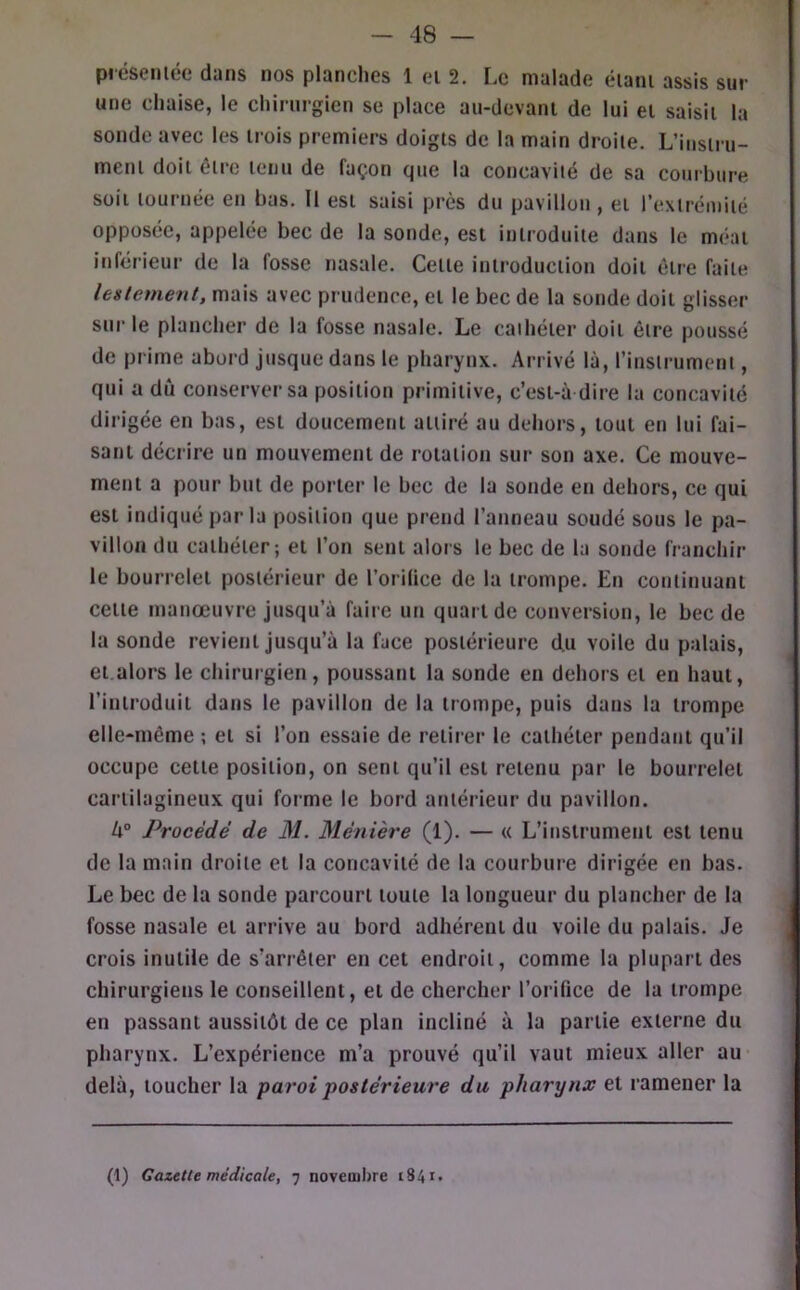 présemée dans nos planches 1 ei 2. Le malade éiani assis sur une chaise, le chirurgien se place an-devani de lui ei saisit la sonde avec les trois premiers doigts de la main droite. L’instru- ment doit être tenu de façon que la concavité de sa courbure soit tournée en bas. Il est saisi près du pavillon , et l’extrémité opposée, appelée bec de la sonde, est introduite dans le méat inférieur de la fosse nasale. Cette introduction doit être faite lestement, mais avec prudence, et le bec de la sonde doit glisser sur le plancher de la fosse nasale. Le cathéter doit être poussé de prime abord jusque dans le pharynx. Arrivé là, l’instrument, qui a dû conserver sa position primitive, c’est-à dire la concavité dirigée en bas, est doucement attiré au dehors, tout en lui fai- sant décrire un mouvement de rotation sur son axe. Ce mouve- ment a pour but de porter le bec de la sonde en dehors, ce qui est indiqué par la position que prend l’anneau soudé sous le pa- villon du cathéter; et l’on sent alors le bec de la sonde franchir le bourrelet postérieur de l’orilice de la trompe. En continuant cette manœuvre jusqu’à faire un quart de conversion, le bec de la sonde revient jusqu’à la face postérieure du voile du palais, et.alors le chirurgien, poussant la sonde en dehors et en haut, l’introduit dans le pavillon de la trompe, puis dans la trompe elle-même ; et si l’on essaie de retirer le cathéter pendant qu’il occupe cette position, on sent qu’il est retenu par le bourrelet cartilagineux qui forme le bord antérieur du pavillon. Procédé de M. Ménière (1). — « L’instrument est tenu de la main droite et la concavité de la courbure dirigée en bas. Le bec de la sonde parcourt toute la longueur du plancher de la fosse nasale et arrive au bord adhérent du voile du palais. Je crois inutile de s’arrêter en cet endroit, comme la plupart des chirurgiens le conseillent, et de chercher l’orifice de la trompe en passant aussitôt de ce plan incliné à la partie externe du pharynx. L’expérience m’a prouvé qu’il vaut mieux aller au- delà, toucher la paroi -postérieure du pharynx et ramener la (1) Gazette médicale, 7 novemiire 1841»