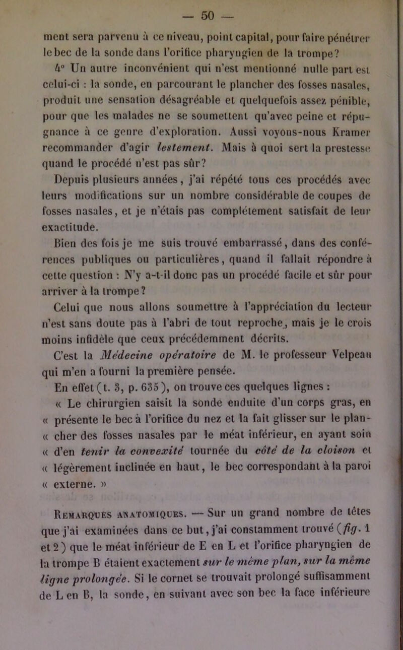 nicnl sera parvenu à ee niveau, poiiii capital, pour faire pénéirer lebec de la sonde dans l’orifice pharyngien de la trompe? U° Un autre inconvénient qui n’est mentionné nulle part est celui-ci : la sonde, en parcourant le plancher des fosses nasales, produit une sensation désagréable et quelquefois assez pénible, pour que les malades ne se soumettent qu’avec peine et répu- gnance à ce genre d’exploration. Aussi voyons-nous Kramer recommander d’agir lestement. Mais à quoi sert la prestesse quand le procédé n’est pas sûr? Depuis plusieurs années, j’ai répété tous ces procédés avec leurs modifications sur un nombre considérable de coupes de fosses nasales, et je n’étais pas complètement satisfait de leui- exactitude. Bien des fois je me suis trouvé embarrassé, dans des confé- rences publiques ou particulières, quand il fallait répondre à cette question ; N’y a-t-il donc pas un procédé facile et sûr pour arriver à la trompe? Celui que nous allons soumettre à l’appréciation du lecteur n’est sans doute pas à l’abri de tout reproche., mais je le crois moins infidèle que ceux précédemment décrits. C’est la Médecine opératoire de M. le professeur Velpeau qui m’en a fourni la première pensée. En effet (t. 3, p. 635), on trouve ces quelques lignes : « Le chirurgien saisit la sonde enduite d’un corps gras, en « présente le bec à l’orifice du nez et la fait glisser sur le plan- « cher des fosses nasales par le méat inférieur, en ayant soin « d’en tenir la convexité tournée du côté de la cloison et « légèrement inclinée en haut, le bec correspondant à la paroi « externe. » Remarques awatomiqües. — Sur un grand nombre de têtes que j’ai examinées dans ce but, j’ai constamment trouvé 1 et 2 ) que le méat inférieur de E en L et l’orifice pharyngien de la trompe B étaient exactement sur le même plan, sur la même ligne prolongée. Si le cornet se trouvait prolongé suffisamment de Len B, la sonde, en suivant avec son bec la face inférieure
