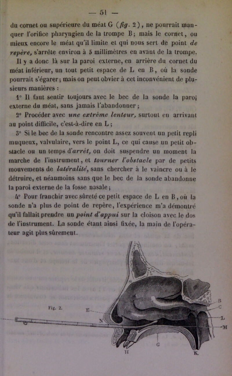 du cornei ou supérieure du méat G {fîg. 2) , ne pourrait man- quer l’orifice pharyngien de la trompe B; mais le cornet, ou mieux encore le méat qu'il limite et qui nous sert de point de repère, s’arrête environ à 5 millimètres en avant de la trompe. Il y a donc là sur la paroi externe, en arrière du cornet du méat inférieur, un tout petit espace de L en B, où la sonde pourrait s’égarer; maison peut obvier à cet inconvénient de plu- sieurs manières : 1° Il faut sentir toujours avec le bec de la sonde la paroi externe du méat, sans jamais l'abandonner ; 2® Procéder avec une extrême lenteur, surtout en arrivant au point difficile, c’est-à-dire en L ; 3° Si le bec de la sonde rencontre assez souvent un petit repli muqueux, valvulaire, vers le point L, ce qui cause un petit ob- stacle ou un temps ù'arrèt, on doit suspendre un moment la marche de l’instrument, et tourner l’obstacle par de petits mouvements de latéralité, sans chercher à le vaincre ou à le détruire, et néanmoins sans que le bec de la sonde abandonne la paroi externe de la fosse nasale ; lx° Pour franchir avec sûreté ce petit espace de L en B, où la sonde n’a plus de point de repère, l’expérience m’a démontré qu’il fallait prendre un point d’appui sur la cloison avec le dus de l’iustrument. La sonde étant ainsi fixée, la main de l’opéra- teur agit plus sûrement. •M n K