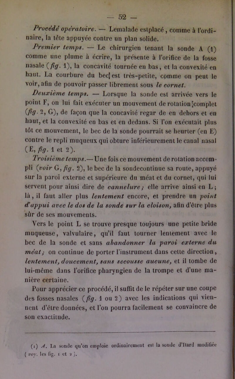 Procédé opératoire. — Lenialade eslplacé , comme à l’ordi- naire, la lêle appuyée contre un plan solide. Premier temps. — Le chirurgien tenant la sonde A (1) comme une plume à écrire, la présente à l’orifice de la fosse nasale (/?gr. 1), la concavité tournée en bas, et la convexité en haut. La courbure du becjest très-petite, comme on peut le voir, afin de pouvoir passer librement sous le cornet. Deuxième temps. — Lorsque la sonde est arrivée vers le point F, on lui fait exécuter un mouvement de rotation'complet {fig. 2, G), de façon que la concavité regar de en dehors et en haut, et la convexité en bas et en dedans. Si l’on exécutait plus tôt ce mouvement, le bec de la sonde pourrait se heurter (en E) contre le repli muqueux qui obture inférieurement le canal nasal (£, fig. 1 et 2). Troisième temps.—Une fois ce mouvement de rotation accom- pli {voir G, fig. 2), le bec de la sondecontinue sa route, appuyé sur la paroi externe et supérieure du méat et du cornet, qui lui servent pour ainsi dire de cannelure ; elle arrive ainsi en L; là, il faut aller plus lentement encore, et prendre un point d'appui avec le dos de la sonde sur la cloison, afin d’être plus sûr de ses mouvements. Vers le point L se trouve presque toujours une petite bride muqueuse, valvulaire, qu’il faut tourner lentement avec le bec de la sonde et sans ahandon7ier la paroi externe du méat; on continue de porter l’instrument dans cette direction, lentement, doucement, sans secousse aucune, et il tombe de lui-même dans l’orifice pharyngien de la trompe et d’une ma- nière certaine. Pour apprécier ce procédé, il suffit de le répéter sur une coupe des fosses nasales {fig. 1 ou 2) avec les indications qui vien- nent d’être données, et l’on pourra facilement se convaincre de son exactitude. (i) . La sonde qu’on emploie ordinairement est la sonde d’Itard luodiGée ( l’ov. les (ig. I et 3 ).