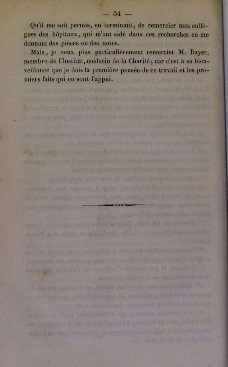Qu’il me Süil permis, en lerminanl, de remercier mes collè- gues des hôpitaux, qui m’ont aidé dans ces recherches en me donnant des pièces ou des notes. Mais, je veux plus particulièrement remercier M. Rayer, membre de l’Institut,médecin de la Charité; car c’est à sa bien- veillance que je dois la première pensée de ce travail et les pre- miers faits qui en sont l’appui.
