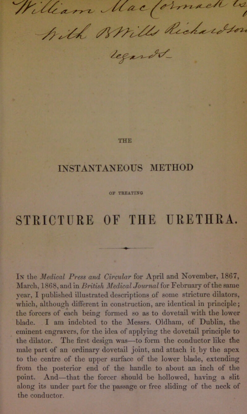 INSTANTANEOUS METHOD OF TBEATINO STRICTURE OF THE URETHRA. In the Medical Press and Circular for April and November, 1867, March, 1868, and in British Medical Journal for February of the same year, I published illustrated descriptions of some stricture dilators, which, although different in construction, are identical in principle; the forcers of each being formed so as to dovetail with the lower blade. I am indebted to the Messrs. Oldham, of Dublin, the eminent engravers, for the idea of applying the dovetail principle to the dilator. The first design was—to form the conductor like the male part of an ordinary dovetail joint, and attach it,by the apex to the centre of the upper surface of the lower blade, extending from the posterior end of the handle to about an inch of the point. And—that the forcer should be hollowed, having a slit along its imder part for the passage or free sliding of the neck of the conductor.