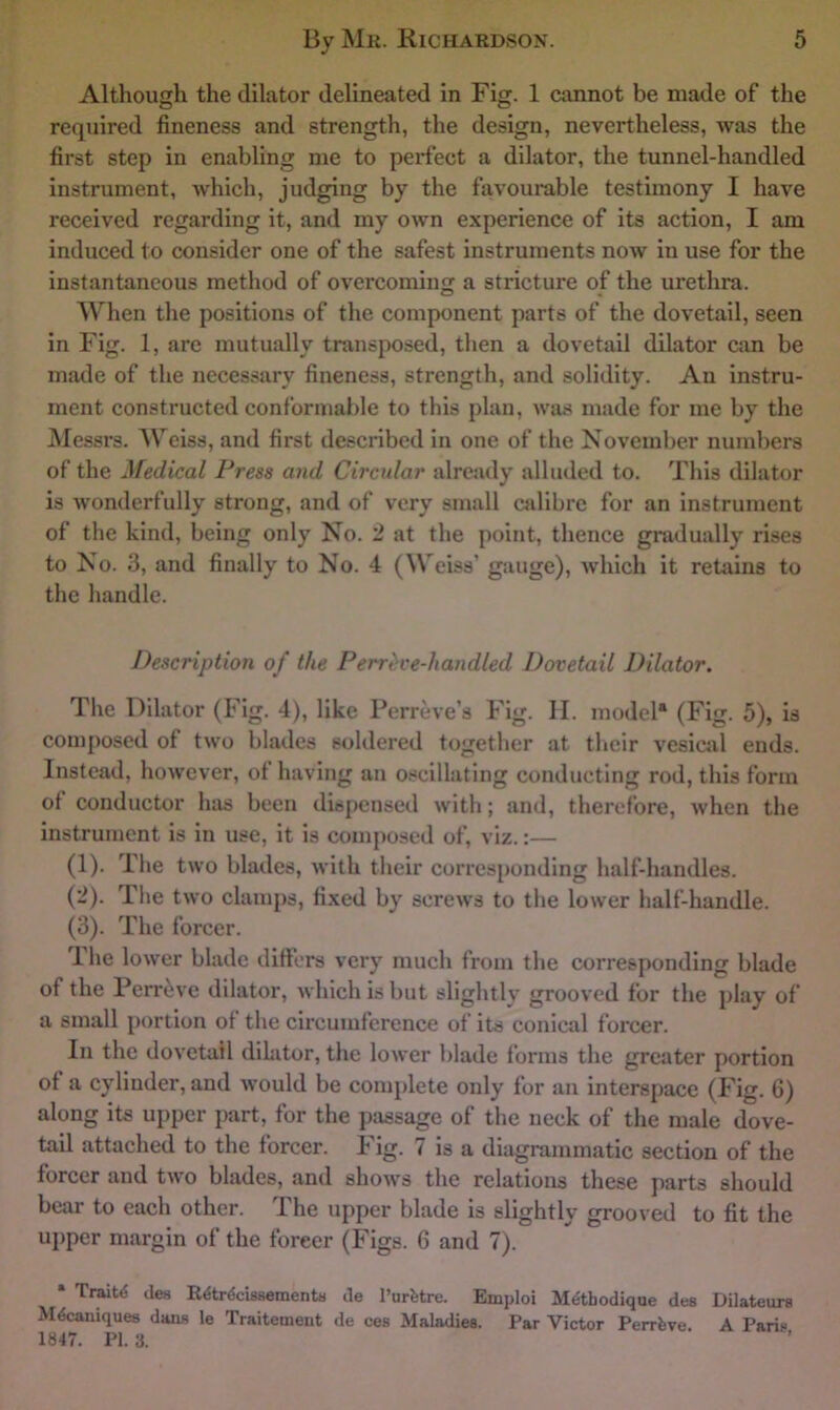 Although the dilator delineated in Fig. 1 cannot be made of the required fineness and strength, the design, nevertheless, was the first step in enabling me to perfect a dilator, the tunnel-handled instrument, Avhich, judging by the favourable testimony I have received regarding it, and my own experience of its action, I am induced to consider one of the safest instruments now in use for the instantaneous method of overcoming a stricture of the urethra. O When the positions of the component parts of the dovetail, seen in Fig. 1, arc mutually transposed, then a dovetail dilator can be made of the necessary fineness, strength, and solidity. An instru- ment constructed conformable to this plan, was made for me by the Messrs. Weiss, and first described in one of the November numbers of the Medical Press and Circular already alluded to. This dilator is wonderfully strong, and of very small cidibrc for an instrument of the kind, being only No. '2 at the point, thence gradually rises to No. 3, and finally to No. 4 (Weiss’ gauge), which it retiiins to the handle. Description of the P err eve-handled Dovetail Dilator. The Dilator (Fig. 4), like Perreve’s Fig. II. model* (Fig. 5), is composed of two blades soldered together at their vesical ends. Instead, however, of having an o.‘»cillating conducting rod, this form of conductor has been dispensed with; and, therefore, when the instrument is in use, it is coinjmsed of, viz.:— (1) . The two blades, with their corresponding half-handles. (2) . The two clamps, fixed by screws to the lower half-handle. (3) . The forcer. Ihe lower blade differs very much from the corresponding blade of the Perr^ve dilator, which is but slightly grooved for the play of a small portion of tlie circumference of its conical forcer. In the dovetail dilator, the lower blade forms the greater portion of a cylinder, and would be complete only for an interspace (Fig. 6) along its upper part, for the passage of the neck of the male dove- tail attached to the forcer. Fig. 7 is a diagrammatic section of the forcer and two blades, and shows the relations these parts should bear to each other. The upper blade is slightly grooved to fit the upper margin of the forcer (Figs. 6 and 7). • de« R^trdcissements cle I’urfetre. Emploi Mdthodique des Dilateura Mdcauiques djuiR le Traitemeiit (Je ces Maladies. Par Victor Perrfeve. A Parin 1847. PI. 3.