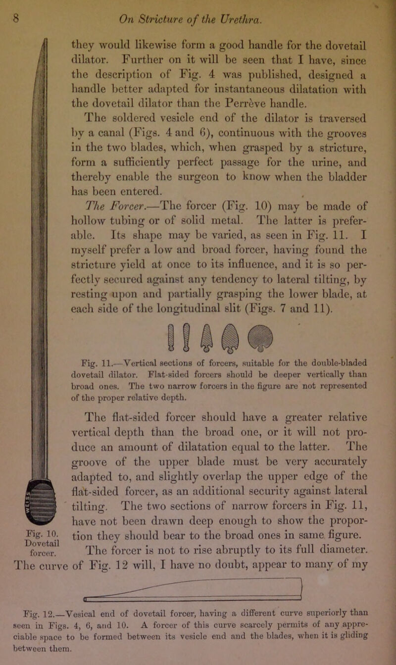 HI they would likewise form a good handle for the dovetail dilator. Further on it will be seen that I have, since the description of Fig. 4 was published, designed a handle better adapted for instantaneous dilatation with the dovetail dilator than the Perr^ve handle. The soldered vesicle end of the dilator is traversed by a canal (Figs. 4 and 6), continuous with the grooves in the two blades, which, when grasped by a stricture, form a sufficiently perfect passage for the urine, and thereby enable the surgeon to know when the bladder has been entered. The Forcer.—The forcer (Fig. 10) may be made of hollow tubing or of solid metal. The latter is prefer- able. Its shape may be varied, as seen in Fig. 11. I myself prefer a low and broad forcer, having found the stricture yield at once to its influence, and it is so per- fectly secured against any tendency to lateral tilting, by resting u{)on and partially grasping the lower blade, at each side of the longitudinal slit (Figs. 7 and 11). Fig. 11.—Vertical sections of forcers, suitable for the double-bladed dovetail dilator. Flat-sided forcers should be deeper vertically than broad ones. The two narrow forcers in the figure are not represented of the proper relative depth. The flat-sided forcer should have a greater relative vertical depth than the broad one, or it will not pro- duce an amount of dilatation equal to the latter. The groove of the upper blade must be very accurately adapted to, and slightly overlap the upper edge of the flaY-sided forcer, as an additional security against lateral tilting. The two sections of narrow forcers in Fig. 11, have not been drawn deep enough to show the propor- tion they should bear to the broad ones in same figure. The forcer is not to rise abruptly to its full diameter. The curve of Fig. 12 will, I have no doubt, appear to many of my Fig. 10. Dovetail forcer. Fig. 12. Vesical end of dovetail forcer, having a difierent curve superiorly than seen in Figs. 4, 0, and 10. A forcer of this curve scarcely permits of any appre- ciable space to be formed between its vesicle end and the blades, when it is gliding between them.