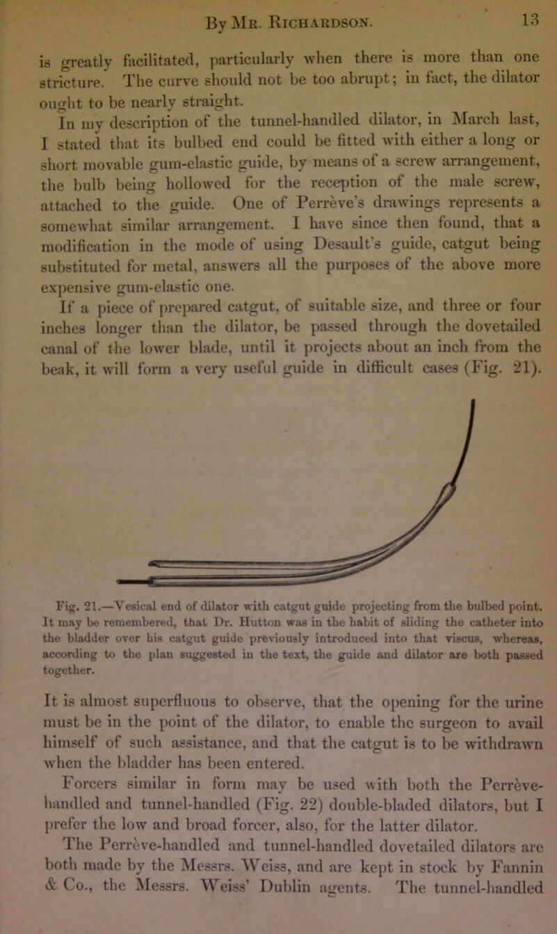 is greatly facilitated, particularly when there is more than one stricture. T.'he curve should not be too abrupt ^ in fact, the dilator ought to be nearly straight. in my description of the tunnel-handled dilator, in INIarch last, I stated that its bulbed end could be fitted with either a long or short movable gum-elastic guide, by means of a screw an*angement, the bulb being hollowed for the reception of the male screw, attached to the guide. One of Perreve’s drawings represents a somewhat similar arrangement. I have since then found, that a modification in the mode of using Desault’s guide, catgut being substituted for metal, answers all the purposes of the above more expensive gum-elastic one. If a piece of prepared catgut, of suitable size, and three or four inches longer than the dilator, be passed through the dovetailed canal of the lower blade, until it projects about an inch from the beak, it will form a very useful guide in difficult cases (Fig. 21). Fip. 21.—Vesical end of dilator with catgnt guide projecting from tlie bulbed point. It may be remembered, that Dr. Hutton was in the habit of sliding the catheter into the bladder over his catgut guide previously introduced into that viscus, whereas, according to the plan suggested in the text, the guide and dilator are both passed together. It is almost superfluous to observe, that the oj)ening for the urine must be in the point of the dilator, to enable the surgeon to avail himself of such assistance, and that the catgut is to be withdrawn when the bladder has been entered. Forcers similar in form may be used with both the Perr^ve- handled and tunnel-handled (Fig. 22) double-bladed dilators, but I prefer the low and broad forcer, also, for the latter dilator. The Perr^ve-handled and tunnel-handled dovetailed dilators are both made by the Messrs. Weiss, and are kept in stock by Fannin & Co., the Messrs. Weiss’ Dublin agents. The tunnel-handled