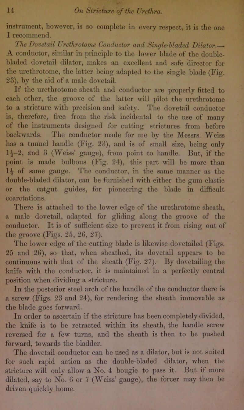 instrument, however, is so complete in every respect, it is the one I recommend. The Dovetail Urethrotome Conductor and Single-hladed Dilator.— A conductor, similar in ])rinciple to the lower blade of the double- bladed dovetail dilator, makes an excellent and safe director for the urethrotome, the latter being adapted to the single blade (Fig. 23), by the aid of a male dovetail. If the urethrotome sheath and conductor are properly fitted to each other, the groove of the latter will pilot the urethrotome to a stricture with precision and safety. The dovebul conductor is, therefore, free from the risk incidental to the use of many of the instruments designed for cutting strictures from before backwards. The conductor made for me bj^ the IMessrs. Weiss has a tunnel handle (Fig. 23), and is of small size, being only l-i-2, and 3 (Weiss’ gauge), from point to handle. But, if the point is made bulbous (Fig. 24), this part will be more than 1^ of same gauge. The conductor, in the same manner as the double-bladed dilator, can be furnished with either the gum elastic or the catgut guides, for pioneering the blade in difficult coarctations. There is attached to the lower edge of the urethrotome sheath, a male dovetail, adapted for gliding along the groove of the conductor. It is of sufficient size to prevent it from rising out of the groove (Figs. 25, 26, 27). The lower edge of the cutting blade is likewise dovetailed (Figs. 25 and 26), so that, when sheathed, its dovetail appears to be continuous with that of the sheath (Fig. 27). By dovetailing the knife with the conductor, it is maintained in a perfectly central position when dividing a stricture. In the posterior steel arch of the handle of the conductor there is a screw (Figs. 23 and 24), for rendering the sheath immovable as the blade goes forward. In order to ascertain if the strieture has been completely divided, the knife is to be retracted within its sheath, the handle screw reversed for a few turns, and the sheath is then to be pushed forward, towards the bladder. The dovetail conductor can be used as a dilator, but is not suited for such rapid action as the double-bladed dilator, when the stricture will only allow a No. 4 bougie to pass it. But if more dilated, say to No. 6 or 7 (Weiss’ gauge), the forcer may then be di*iven quickly home.