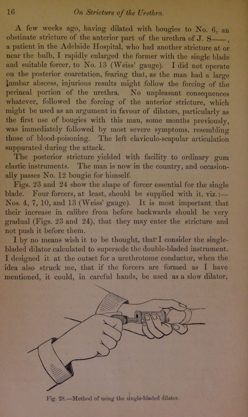 A few weeks ago, having dilated with bougies to No. 6, an obstinate stricture of the anterior part of the urethra of J. S , a patient in the Adelaide Hospital, who had another stricture at or near the bulb, I raj)idly enlarged the former Avith the single blade and suitable forcer, to No. 13 (Weiss’ gauge). I did not operate on the ])Osterior coarctation, fearing that, as the man had a large lumbar abscess, injurious results might folloAv the forcing of the perineal portion of the urethra. No unpleasant eonsequences Avhatever, followed the forcing of the anterior stricture, which might be used as an argument in favour of dilators, particularly as the first use of bougies with this man, some inontlis previously, was immediately followed by most severe symptoms, resemiding those of blood-poisoning. The left elaviculo-scapular articulation suppurated during the attack. The posterior stricture yielded Avith facility to ordinary gum elastic instruments. The man is noAv in the country, and occasion- ally passes No. 12 bougie for himself. Figs. 23 and 24 show the shape of forcer essential for the single blade. Four forcers, at least, should be supplied Avith it, viz.:— Nos. 4, 7, 10, and 13 (Weiss’ gauge). It is most important that their increase in calibre from before backAvards should be very gradual (Figs. 23 and 24), that they may enter the stricture and not push it before them. I by no means Avish it to be thought, that I consider the single- bladed dilator calculated to supersede the double-bladed instrument. 1 designed it at the outset for a urethrotome conductor, Avhen the idea also struck me, that if the forcers are formed as I have mentioned, it could, in careful hands, be used as a slow dilatoi*,