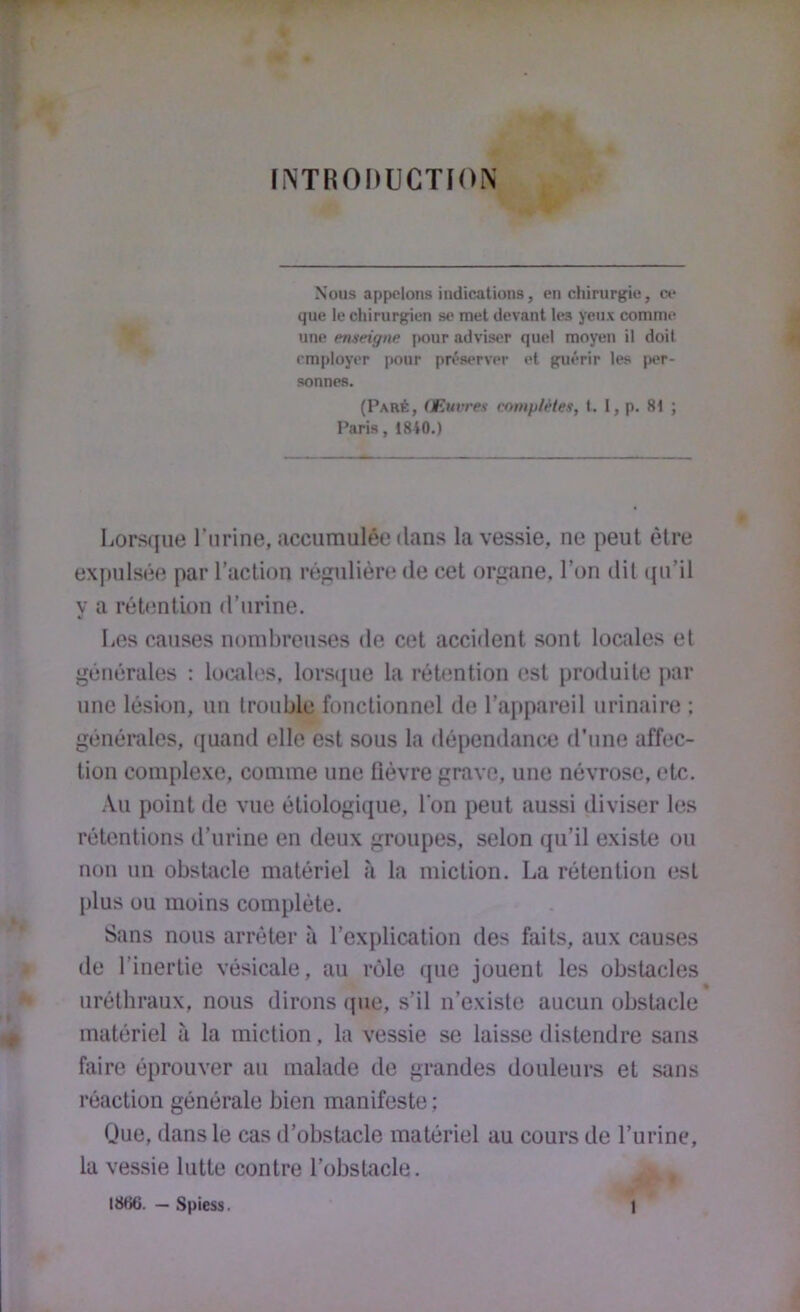 [INTRODUCTION Nous appelons indications, en chirurgie, ce que le chirurgien se met devant les yeux comme une enneigiw jmur adviser quel moyen il doit employer pour pri*server et guérir les |x*r- sonnes. (Paré, Œuvres complètes, I. 1, p. 8t ; Paris, 1840.) Lorsque l’iirine, iicciiraulée dans la vessie, ne peut être expulsée par l’action régulière de cet organe, l’on dit (ju’il y a rétention d’urine. Les causes nombreuses de cet accident sont locales et générales : locales, lorsque la rétention est produite par une lésion, un trouble fonctionnel de l’appareil urinaire ; générales, (juantl elle est sous la dépendanc.e d'une affec- tion complexe, comme une lièvre grave, une névrose, etc, -Vu point de vue étiologique, l'on peut aussi diviser les rétentions d’urine en deux groupes, selon qu’il existe ou non un obsUxcle matériel <'i la miction. La rétention est plus ou moins complète. Sans nous arrêter à l’explication des faits, aux causes de l’inertie vésicale, au rôle que jouent les obstacles « uréthraux, nous dirons (pie, s’il n’existe aucun obstacle matériel à la miction, la vessie se laisse distendre sans faire éprouver au malade de grandes douleurs et sans réaction générale bien manifeste ; Que, dans le cas d’obstacle matériel au cours de l’urine, la vessie lutte contre l’obstacle. 181)6. — Spiess. 1