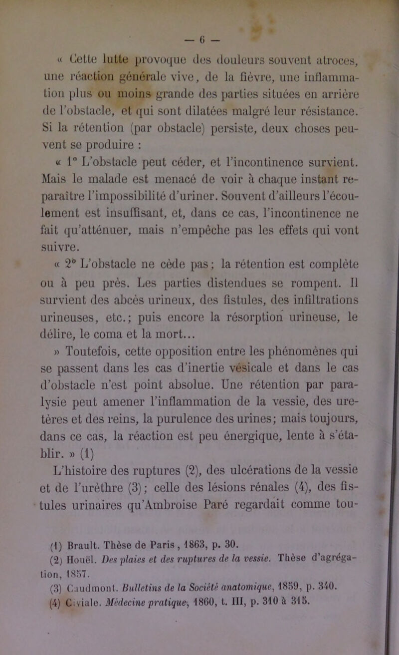 U Colle liillo pruvoquo tUjs douleurs souvenl alroces, une l'éiiclion générale vive, de la fièvre, une inllamina- lion plus ou moins grande des parlies siluées en arrière de l’obslaclc, el ((ui sonl dilalées malgré leur résislance. Si la rélenlion (par obslacle) persiste, deux choses peu- vent se produire ; « 1 L’obstacle peut céder, et l’incontinence survient. Mais le malade est menacé de voir à cha([ue instant re- paraître l’impossibilité d’uriner. Souvent d’ailleurs l’écou- lement est insuffisant, et, dans ce cas, l’incontinence ne lait (ju’atténuer, mais n’empêche pas les effets (jui vont suivre. « 2** L’obstacle ne cède pas ; la rétention est complète ou à peu près. Les parties distendues se rompent. 11 survient des abcès urineux, des fistules, des infiltrations urineuses, etc.; puis encore la résorption urineuse, le délire, le coma et la mort... )> Toutefois, cette opposition entre les phénomènes qui se passent dans les cas d’inertie vésicale et dans le cas d’obstacle n’est point absolue. Une rétention par para- lysie peut amener l’inflammation de la vessie, des ure- tères et des reins, la purulence des urines; mais toujours, dans ce cas, la réaction est peu énergique, lente à s’éta- blir. » (1) L’histoire des ruptnres (2), des ulcérations de la vessie et de l’urèthre (3); celle des lésions rénales (4), des fis- tules urinaires qu’Ambroise Paré regardait comme tou- (1) Brault. Thèse de Paris , tses, p. 30. (2) Ilouël. Des plaies et des ruptures de la vessie. Thèse d’agréga- tion, I3M7. (3) C.iudmonl. bulletins de la Société anatomique, 18.39, p. 340. (4) Civiale. Médecine pratique, 1860, t. III, p. 310 à 315.