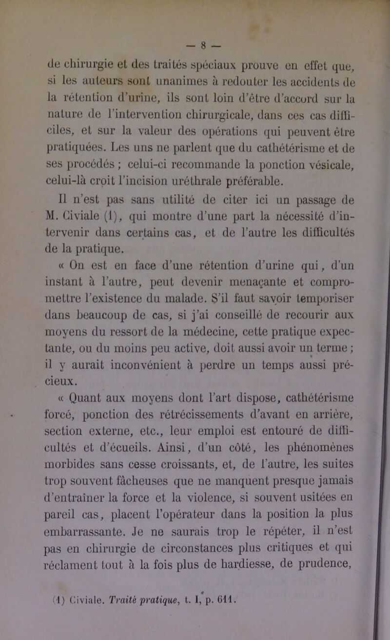 de chirurgie el des Irai lés spéciaux preuve en effet que, si les auteurs sont unanimes à redouter les accidents de la rétention d’urine, ils sont loin d’être d’accord sur la nature de l’intervention chirurgicale, dans ces cas dilli- ciles, et sur la valeur des opérations qui peuvent être pratiquées. Les uns ne parlent (^ue du cathétérisme et de ses procédés ; celui-ci recommande la ponction vésicale, celui-là croit l’incision uréthrale préférable. Il n’est pas sans utilité de citer ici un passage de M. Civiale (1), qui montre d’une part la nécessité d’in- tervenir dans certains cas, et de l’autre les dillicultés de la prati([ue. « On est en face d’une rétention d’urine qui, d’un instant à l’autre, peut devenir menaçante et compro- mettre l’existence du malade. S’il faut savoir temporiser dans beaucoup de cas, si j’ai conseillé de recourir aux moyens du ressort de la médecine, cette pratique expec- tante, ou du moins peu active, doit aussi avoir un terme ; il y aurait inconvénient à perdre un temps aussi pré- cieux. « Quant aux moyens dont l’art dispose, cathétérisme forcé, ponction des rétrécissements d’avant en arrière, section externe, etc., leur emploi est entouré de dilli- cultés et d’écueils. Ainsi, d’un coté, les phénomènes morbides sans cesse croissants, et, de l’autre, les suites trop souvent fâcheuses que ne manquent presque jamais d’entraîner la force et la violence, si souvent usitées en pareil cas, placent l’opérateur dans la position la plus embarrassante. Je ne saurais trop le répéter, il n’est pas en chirurgie de circonstances plus critiques et qui réclament tout à la fois plus de hardiesse, de prudence, f |) Civiale. Traité pratique, t. I, p. GH.